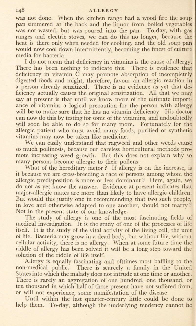was not done. When the kitchen range had a wood fire the soup pan simmered at the back and the liquor from boiled vegetables was not wasted, but was poured into the pan. To-day, with gas ranges and electric stoves, we can do this no longer, because the heat is there only when needed for cooking, and the old soup pan would now cool down intermittently, becoming the finest of culture media for bacteria. I do not mean that deficiency in vitamins is the cause of allergy. There has been nothing to indicate this. There is evidence that deficiency in vitamin G may promote absorption of incompletely digested foods and might, therefore, favour an allergic reaction in a person already sensitized. There is no evidence as yet that de¬ ficiency actually causes the original sensitization. All that we may say at present is that until we know more of the ultimate import¬ ance of vitamins a logical precaution for the person with allergy will be to make sure that he has no vitamin deficiency. His doctor can now do this by testing for some of the vitamins, and undoubtedly will soon be able to do so for many more. Fortunately for the allergic patient who must avoid many foods, purified or synthetic vitamins may now be taken like medicine. We can easily understand that ragweed and other weeds cause so much pollinosis, because our careless horticultural methods pro¬ mote increasing weed growth. But this does not explain why so many persons become allergic to their pollens. What of the hereditary factor ? If allergy is on the increase, is it because we are cross-breeding a race of persons among whom the allergic predisposition is more or less dominant ? Here, again, we do not as yet know the answer. Evidence at present indicates that major-allergic mates are more than likely to have allergic children. But would this justify one in recommending that two such people, in love and otherwise adapted to one another, should not marry ? Not in the present state of our knowledge. The study of allergy is one of the most fascinating fields of medical investigation. It is the study of one of the processes of life itself. It is the study of the vital activity of the living cell, the unit of life. Bacteria may grow in a dead body, but without life, without cellular activity, there is no allergy. When at some future time the riddle of allergy has been solved it will be a long step toward the solution of the riddle of life itself. Allergy is equally fascinating and ofttimes most baffling to the non-medical public. There is scarcely a family in the United States into which the malady does not intrude at one time or another. There is rarely an aggregation of one hundred, one thousand, or ten thousand in which half of those present have not suffered from, or will not experience, some manifestation of the disease. Until within the last quarter-century little could be done to help them. To-day, although the underlying tendency cannot be