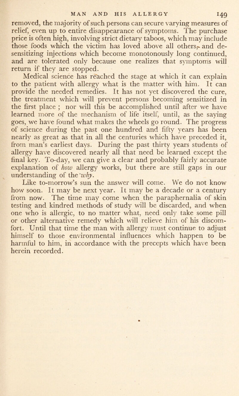 removed, the majority of such persons can secure varying measures of relief, even up to entire disappearance of symptoms. The purchase price is often high, involving strict dietary taboos, which may include those foods which the victim has loved above all others,- and de¬ sensitizing injections which become monotonously long continued, and are tolerated only because one realizes that symptoms will return if they are stopped. Medical science has reached the stage at which it can explain to the patient with allergy what is the matter with him. It can provide the needed remedies. It has not yet discovered the cure, the treatment which will prevent persons becoming sensitized in the first place ; nor will this be accomplished until after we have learned more of the mechanism of life itself, until, as the saying goes, we have found what makes the wheels go round. The progress of science during the past one hundred and fifty years has been nearly as great as that in all the centuries which have preceded it, from man’s earliest days. During the past thirty years students of allergy have discovered nearly all that need be learned except the final key. To-day, we can give a clear and probably fairly accurate explanation of how allergy works, but there are still gaps in our understanding of the'why. Like to-morrow’s sun the answer will come. We do not know how soon. It may be next year. It may be a decade or a century from now. The time may come when the paraphernalia of skin testing and kindred methods of study will be discarded, and when one who is allergic, to no matter what, need only take some pill or other alternative remedy which will relieve him of his discom¬ fort. Until that time the man with allergy must continue to adjust himself to those environmental influences which happen to be harmful to him, in accordance with the precepts which have been herein recorded.