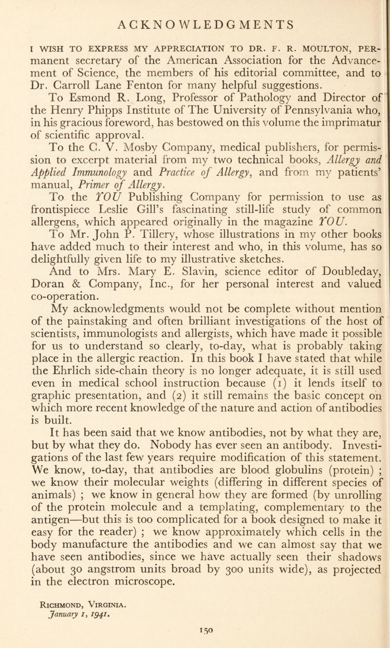 ACKNOWLEDGMENTS l WISH TO EXPRESS MY APPRECIATION TO DR. F. R. MOULTON, PER- manent secretary of the American Association for the Advance¬ ment of Science, the members of his editorial committee, and to Dr. Carroll Lane Fenton for many helpful suggestions. To Esmond R. Long, Professor of Pathology and Director of the Henry Phipps Institute of The University of Pennsylvania who, in his gracious foreword, has bestowed on this volume the imprimatur of scientific approval. To the C. V. Mosby Company, medical publishers, for permis¬ sion to excerpt material from my two technical books, Allergy and Applied Immunology and Practice of Allergy, and from my patients’ manual, Primer of Allergy. To the YOU Publishing Company for permission to use as frontispiece Leslie Gill’s fascinating still-life study of common allergens, which appeared originally in the magazine YOU. To Mr. John P. Tillery, whose illustrations in my other books have added much to their interest and who, in this volume, has so delightfully given life to my illustrative sketches. And to Mrs. Mary E. Slavin, science editor of Doubleday, Doran & Company, Inc., for her personal interest and valued co-operation. My acknowledgments would not be complete without mention of the painstaking and often brilliant investigations of the host of scientists, immunologists and allergists, which have made it possible for us to understand so clearly, to-day, what is probably taking place in the allergic reaction. In this book I have stated that while the Ehrlich side-chain theory is no longer adequate, it is still used even in medical school instruction because (i) it lends itself to graphic presentation, and (2) it still remains the basic concept on which more recent knowledge of the nature and action of antibodies is built. It has been said that we know antibodies, not by what they are, but by what they do. Nobody has ever seen an antibody. Investi¬ gations of the last few years require modification of this statement. We know, to-day, that antibodies are blood globulins (protein) ; we know their molecular weights (differing in different species of animals) ; we know in general how they are formed (by unrolling of the protein molecule and a templating, complementary to the antigen—but this is too complicated for a book designed to make it easy for the reader) ; we know approximately which cells in the body manufacture the antibodies and we can almost say that we have seen antibodies, since we have actually seen their shadows (about 30 angstrom units broad by 300 units wide), as projected in the electron microscope. Richmond, Virginia. January /, 1941.