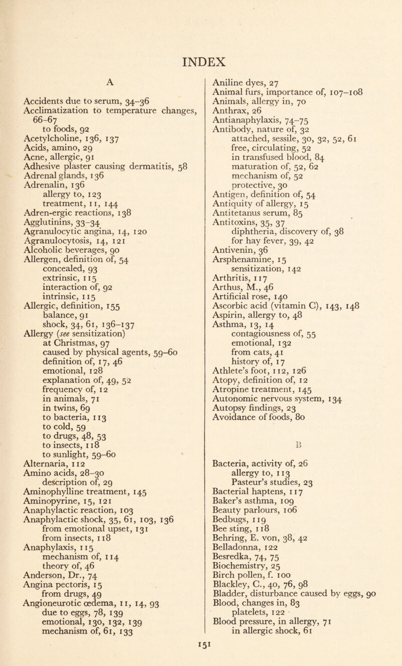 INDEX A Accidents due to serum, 34-36 Acclimatization to temperature changes, 66-67 to foods, 92 Acetylcholine, 136, 137 Acids, amino, 29 Acne, allergic, 91 Adhesive plaster causing dermatitis, 58 Adrenal glands, 136 Adrenalin, 136 allergy to, 123 treatment, 11, 144 Adren-ergic reactions, 138 Agglutinins, 33-34 Agranulocytic angina, 14, 120 Agranulocytosis, 14, 121 Alcoholic beverages, 90 Allergen, definition of, 54 concealed, 93 extrinsic, 115 interaction of, 92 intrinsic, 115 Allergic, definition, 155 balance, 91 shock, 34, 61, 136-137 Allergy (see sensitization) at Christmas, 97 caused by physical agents, 59-60 definition of, 17, 46 emotional, 128 explanation of, 49, 52 frequency of, 12 in animals, 71 in twins, 69 to bacteria, 113 to cold, 59 to drugs, 48, 53 to insects, 118 to sunlight, 59-60 Alternaria, 112 Amino acids, 28-30 description of, 29 Aminophylline treatment, 145 Aminopyrine, 15, 121 Anaphylactic reaction, 103 Anaphylactic shock, 35, 61, 103, 136 from emotional upset, 131 from insects, 118 Anaphylaxis, 115 mechanism of, 114 theory of, 46 Anderson, Dr., 74 Angina pectoris, 15 from drugs, 49 Angioneurotic oedema, 11, 14, 93 due to eggs, 78, 139 emotional, 130, 132, 139 mechanism of, 61, 133 Aniline dyes, 27 Animal furs, importance of, 107-108 Animals, allergy in, 70 Anthrax, 26 Antianaphylaxis, 74-75 Antibody, nature of, 32 attached, sessile, 30, 32, 52, 61 free, circulating, 52 in transfused blood, 84 maturation of, 52, 62 mechanism of, 52 protective, 30 Antigen, definition of, 54 Antiquity of allergy, 15 Antitetanus serum, 85 Antitoxins, 35, 37 diphtheria, discovery of, 38 for hay fever, 39, 42 Antivenin, 36 Arsphenamine, 15 sensitization, 142 Arthritis, 117 Arthus, M., 46 Artificial rose, 140 Ascorbic acid (vitamin C), 143, 148 Aspirin, allergy to, 48 Asthma, 13, 14 contagiousness of, 55 emotional, 132 from cats, 41 history of, 17 Athlete’s foot, 112, 126 Atopy, definition of, 12 Atropine treatment, 145 Autonomic nervous system, 134 Autopsy findings, 23 Avoidance of foods, 80 B Bacteria, activity of, 26 allergy to, 113 Pasteur’s studies, 23 Bacterial haptens, 117 Baker’s asthma, 109 Beauty parlours, 106 Bedbugs, 119 Bee sting, 118 Behring, E. von, 38, 42 Belladonna, 122 Besredka, 74, 75 Biochemistry, 25 Birch pollen, f. 100 Blackley, C., 40, 76, 98 Bladder, disturbance caused by eggs, 90 Blood, changes in, 83 platelets, 122 Blood pressure, in allergy, 71 in allergic shock, 61