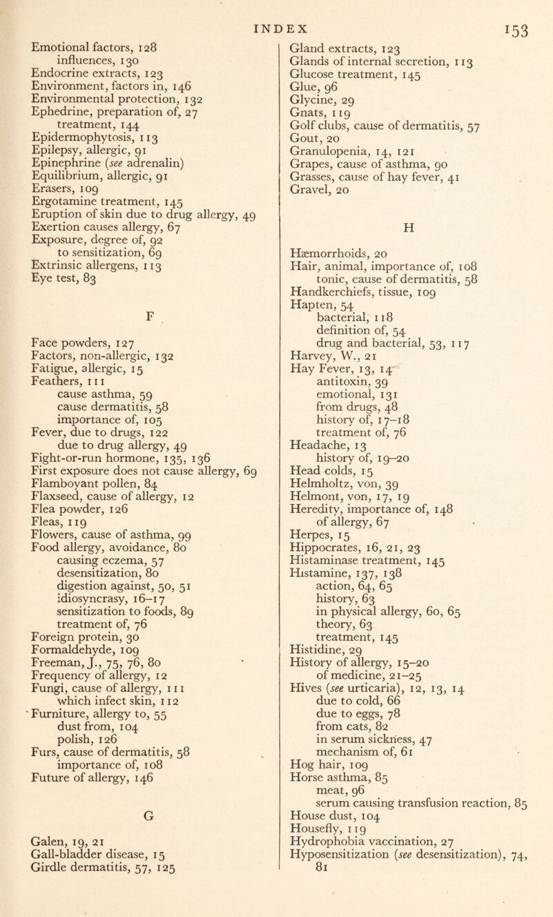 Emotional factors, 128 influences, 130 Endocrine extracts, 123 Environment, factors in, 146 Environmental protection, 132 Ephedrine, preparation of, 27 treatment, 144 Epidermophytosis, 113 Epilepsy, allergic, 91 Epinephrine (see adrenalin) Equilibrium, allergic, 91 Erasers, 109 Ergotamine treatment, 145 Eruption of skin due to drug allergy, 49 Exertion causes allergy, 67 Exposure, degree of, 92 to sensitization, 69 Extrinsic allergens, 113 Eye test, 83 F Face powders, 127 Factors, non-allergic, 132 Fatigue, allergic, 15 Feathers, 111 cause asthma, 59 cause dermatitis, 58 importance of, 105 Fever, due to drugs, 122 due to drug allergy, 49 Fight-or-run hormone, 135, 136 First exposure does not cause allergy, 69 Flamboyant pollen, 84 Flaxseed, cause of allergy, 12 Flea powder, 126 Fleas, 119 Flowers, cause of asthma, 99 Food allergy, avoidance, 80 causing eczema, 57 desensitization, 80 digestion against, 50, 51 idiosyncrasy, 16-17 sensitization to foods, 89 treatment of, 76 Foreign protein, 30 Formaldehyde, 109 Freeman, J., 75, 76, 80 Frequency of allergy, 12 Fungi, cause of allergy, 111 which infect skin, 112 Furniture, allergy to, 55 dust from, 104 polish, 126 Furs, cause of dermatitis, 58 importance of, 108 Future of allergy, 146 G Galen, 19, 21 Gall-bladder disease, 15 Girdle dermatitis, 57, 125 Gland extracts, 123 Glands of internal secretion, 113 Glucose treatment, 145 Glue, 96 Glycine, 29 Gnats, 119 Golf clubs, cause of dermatitis, 57 Gout, 20 Granulopenia, 14, 121 Grapes, cause of asthma, 90 Grasses, cause of hay fever, 41 Gravel, 20 H Haemorrhoids, 20 Hair, animal, importance of, 108 tonic, cause of dermatitis, 58 Handkerchiefs, tissue, 109 Hapten, 54 bacterial, 118 definition of, 54 drug and bacterial, 53, 117 Harvey, W., 21 Hay Fever, 13, 14 antitoxin, 39 emotional, 131 from drugs, 48 history of, 17-18 treatment of, 76 Headache, 13 history of, 19-20 Head colds, 15 Helmholtz, von, 39 Helmont, von, 17, 19 Heredity, importance of, 148 of allergy, 67 Herpes, 15 Hippocrates, 16, 21, 23 Histaminase treatment, 145 Histamine, 137, 138 action, 64, 65 history, 63 in physical allergy, 60, 65 theory, 63 treatment, 145 Histidine, 29 History of allergy, 15-20 of medicine, 21-25 Hives (jw urticaria), 12, 13, 14 due to cold, 66 due to eggs, 78 from cats, 82 in serum sickness, 47 mechanism of, 61 Hog hair, 109 Horse asthma, 85 meat, 96 serum causing transfusion reaction, 85 House dust, 104 Housefly, 119 Hydrophobia vaccination, 27 Hyposensitization (see desensitization), 74, 81