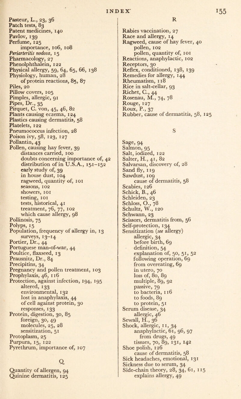 Pasteur, L., 23, 36 Patch tests, 83 Patent medicines, 140 Pavlov, 139 Perfume, 125 importance, 106, 108 Periarteritis nodosa, 15 Pharmacology, 27 Phenolphthalein, 122 Physical allergy, 59, 64, 65, 66, 138 Physiology, human, 28 of protein reactions, 85, 87 Piles, 20 Pillow covers, 105 Pimples, allergic, 91 Pipes, Dr., 35 Pirquet, C. von, 45, 46, 82 Plants causing eczema, 124 Plastics causing dermatitis, 58 Platelets, 122 Pneumococcus infection, 28 Poison ivy, 58, 123, 127 Pollantin, 43 Pollen, causing hay fever, 39 distances carried, 100 doubts concerning importance of, 42 distribution of in U.S.A., 15-1-152 early study of, 39 in house dust, 104 ragweed, quantity of, 101 seasons, 102 showers, 101 testing, 101 tests, historical, 41 treatment, 76, 77, 102 which cause allergy, 98 Pollinosis, 75 Polyps, 15 Population, frequency of allergy in, 13 surveys, 13-14 Portier, Dr., 44 Portuguese man-of-war, 44 Poultice, flaxseed, 13 Prausnitz, Dr., 84 Precipitins, 34 Pregnancy and pollen treatment, 103 Prophylaxis, 46, 116 Protection, against infection, 194, 195 altered, 133 environmental, 132 lost in anaphylaxis, 44 of cell against protein, 30 responses, 133 Protein, digestion, 30, 85 foreign, 30, 49 molecules, 25, 28 sensitization, 51 Protoplasm, 25 Purpura, 15, 122 Pyrethrum, importance of, 107 Q Quantity of allergen, 94 Quinine dermatitis, 125 R Rabies vaccination, 27 Race and allergy, 14 Ragweed, cause of hay fever, 40 pollen, 102 pollen, quantity of, 101 Reactions, anaphylactic, 102 Receptors, 30 Reflex, conditioned, 138, 139 Remedies for allergy, 144 Rheumatism, 118 Rice in salt-cellar, 93 Richet, G., 44 Rosenau, M., 74, 78 Rouge, 127 Roux, P., 37 Rubber, cause of dermatitis, 58, 125 S Sage, 94 Salmon, 95 Salt, iodized, 122 Salter, H., 41, 82 Salvarsan, discovery of, 28 Sand fly, 119 Sawdust, 109 cause of dermatitis, 58 Scabies, 126 Schick, B., 46 Schleiden, 23 Schloss, O., 78 Schultz, W., 120 Schwann, 23 Scissors, dermatitis from, 56 Self-protection, 134 Sensitization {see allergy) allergic, 34 before birth, 69 definition, 54 explanation of, 50, 51, 52 following operation, 69 from overeating, 69 in utero, 70 loss of, 80, 89 multiple, 89, 92 passive, 79 to bacteria, 116 to foods, 89 to protein, 51 Serum disease, 34 allergic, 46 Sewall, H., 36 Shock, allergic, 11, 34 anaphylactic, 61, 96, 97 from drugs, 49 tissues, 70, 89, 131, 142 Shoe polish, 126 cause of dermatitis, 58 Sick headaches, emotional, 131 Sickness due to serum, 34 Side-chain theory, 28, 34, 61, 115 explains allergy, 49