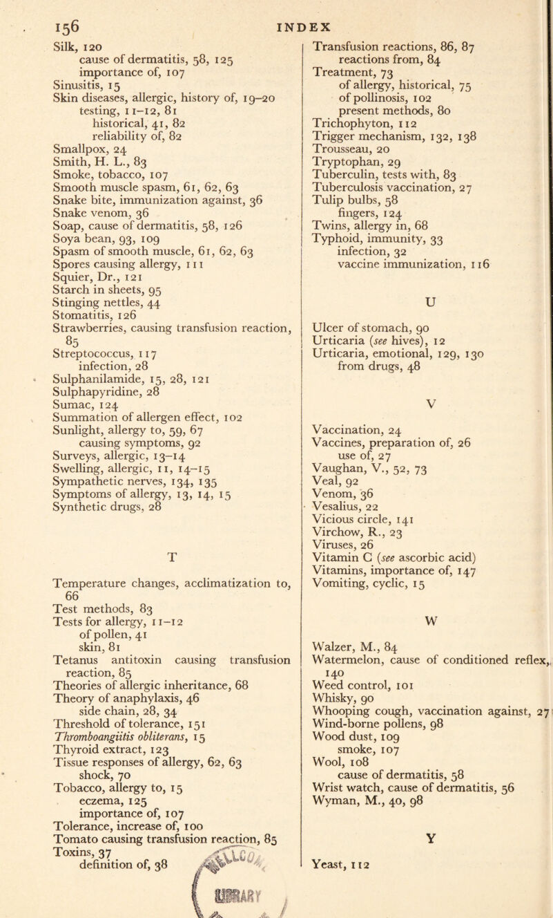 Silk, 120 cause of dermatitis, 58, 125 importance of, 107 Sinusitis, 15 Skin diseases, allergic, history of, 19-20 testing, 11-12, 81 historical, 41, 82 reliability of, 82 Smallpox, 24 Smith, H. L., 83 Smoke, tobacco, 107 Smooth muscle spasm, 61, 62, 63 Snake bite, immunization against, 36 Snake venom, 36 Soap, cause of dermatitis, 58, 126 Soya bean, 93, 109 Spasm of smooth muscle, 61, 62, 63 Spores causing allergy, 111 Squier, Dr., 121 Starch in sheets, 95 Stinging nettles, 44 Stomatitis, 126 Strawberries, causing transfusion reaction, 85 Streptococcus, 117 infection, 28 Sulphanilamide, 15, 28, 121 Sulphapyridine, 28 Sumac, 124 Summation of allergen effect, 102 Sunlight, allergy to, 59, 67 causing symptoms, 92 Surveys, allergic, 13-14 Swelling, allergic, n, 14-15 Sympathetic nerves, 134, 135 Symptoms of allergy, 13, 14, 15 Synthetic drugs, 28 Temperature changes, acclimatization to, 66 Test methods, 83 Tests for allergy, 11-12 of pollen, 41 skin, 81 Tetanus antitoxin causing transfusion reaction, 85 Theories of allergic inheritance, 68 Theory of anaphylaxis, 46 side chain, 28, 34 Threshold of tolerance, 151 Thromboangiitis obliterans, 15 Thyroid extract, 123 Tissue responses of allergy, 62, 63 shock, 70 Tobacco, allergy to, 15 eczema, 125 importance of, 107 Tolerance, increase of, 100 Tomato causing transfusion reaction, 85 Toxins, 37 definition of, 38 Transfusion reactions, 86, 87 reactions from, 84 Treatment, 73 of allergy, historical, 75 of pollinosis, 102 present methods, 80 Trichophyton, 112 Trigger mechanism, 132, 138 Trousseau, 20 Tryptophan, 29 Tuberculin, tests with, 83 Tuberculosis vaccination, 27 Tulip bulbs, 58 fingers, 124 Twins, allergy in, 68 Typhoid, immunity, 33 infection, 32 vaccine immunization, 116 U Ulcer of stomach, 90 Urticaria (see hives), 12 Urticaria, emotional, 129, 130 from drugs, 48 V Vaccination, 24 Vaccines, preparation of, 26 use of, 27 Vaughan, V., 52, 73 Veal, 92 Venom, 36 Vesalius, 22 Vicious circle, 141 Virchow, R,, 23 Viruses, 26 Vitamin C (see ascorbic acid) Vitamins, importance of, 147 Vomiting, cyclic, 15 W Walzer, M., 84 Watermelon, cause of conditioned reflex,, 140 Weed control, 101 Whisky, 90 Whooping cough, vaccination against, 27 Wind-borne pollens, 98 Wood dust, 109 smoke, 107 Wool, 108 cause of dermatitis, 58 Wrist watch, cause of dermatitis, 56 Wyman, M., 40, 98 Y Yeast, 112