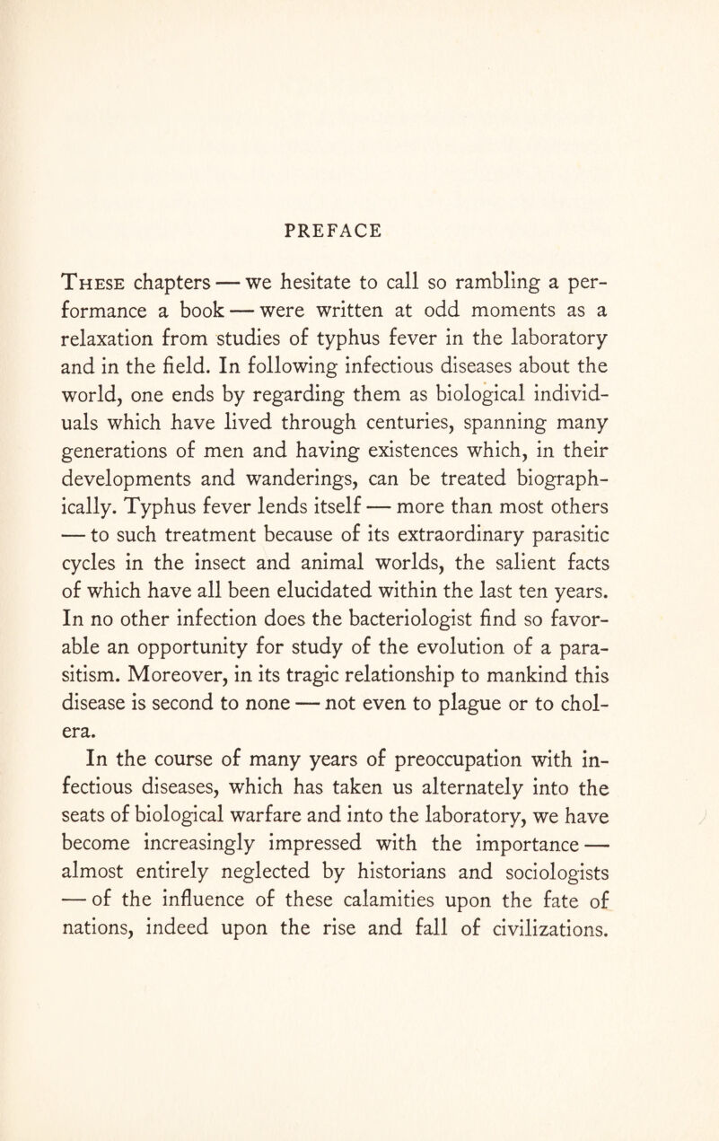 PREFACE These chapters — we hesitate to call so rambling a per¬ formance a book — were written at odd moments as a relaxation from studies of typhus fever in the laboratory and in the field. In following infectious diseases about the world, one ends by regarding them as biological individ¬ uals which have lived through centuries, spanning many generations of men and having existences which, in their developments and wanderings, can be treated biograph¬ ically. Typhus fever lends itself — more than most others — to such treatment because of its extraordinary parasitic cycles in the insect and animal worlds, the salient facts of which have all been elucidated within the last ten years. In no other infection does the bacteriologist find so favor¬ able an opportunity for study of the evolution of a para¬ sitism. Moreover, in its tragic relationship to mankind this disease is second to none — not even to plague or to chol¬ era. In the course of many years of preoccupation with in¬ fectious diseases, which has taken us alternately into the seats of biological warfare and into the laboratory, we have become increasingly impressed with the importance — almost entirely neglected by historians and sociologists — of the influence of these calamities upon the fate of nations, indeed upon the rise and fall of civilizations.