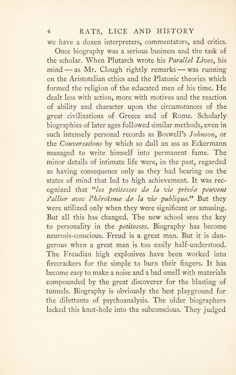 we have a dozen interpreters, commentators, and critics. Once biography was a serious business and the task of the scholar. When Plutarch wrote his Parallel Lives, his mind — as Mr. Clough rightly remarks — was running on the Aristotelian ethics and the Platonic theories which formed the religion of the educated men of his time. He dealt less with action, more with motives and the reaction of ability and character upon the circumstances of the great civilizations of Greece and of Rome. Scholarly biographies of later ages followed similar methods, even in such intensely personal records as BoswelPs Johns on, or the Conversations by which so dull an ass as Eckermann managed to write himself into permanent fame. The minor details of intimate life were, in the past, regarded as having consequence only as they had bearing on the states of mind that led to high achievement. It was rec¬ ognized that (<les 'petitesses de la vie privee peuvent fattier avec Phero'isme de la vie publique.” But they were utilized only when they were significant or amusing. But all this has changed. The new school sees the key to personality in the petitesses. Biography has become neurosis-conscious. Freud is a great man. But it is dan¬ gerous when a great man is too easily half-understood. The Freudian high explosives have been worked into firecrackers for the simple to burn their fingers. It has become easy to make a noise and a bad smell with materials compounded by the great discoverer for the blasting of tunnels. Biography is obviously the best playground for the dilettante of psychoanalysis. The older biographers lacked this knot-hole into the subconscious. They judged