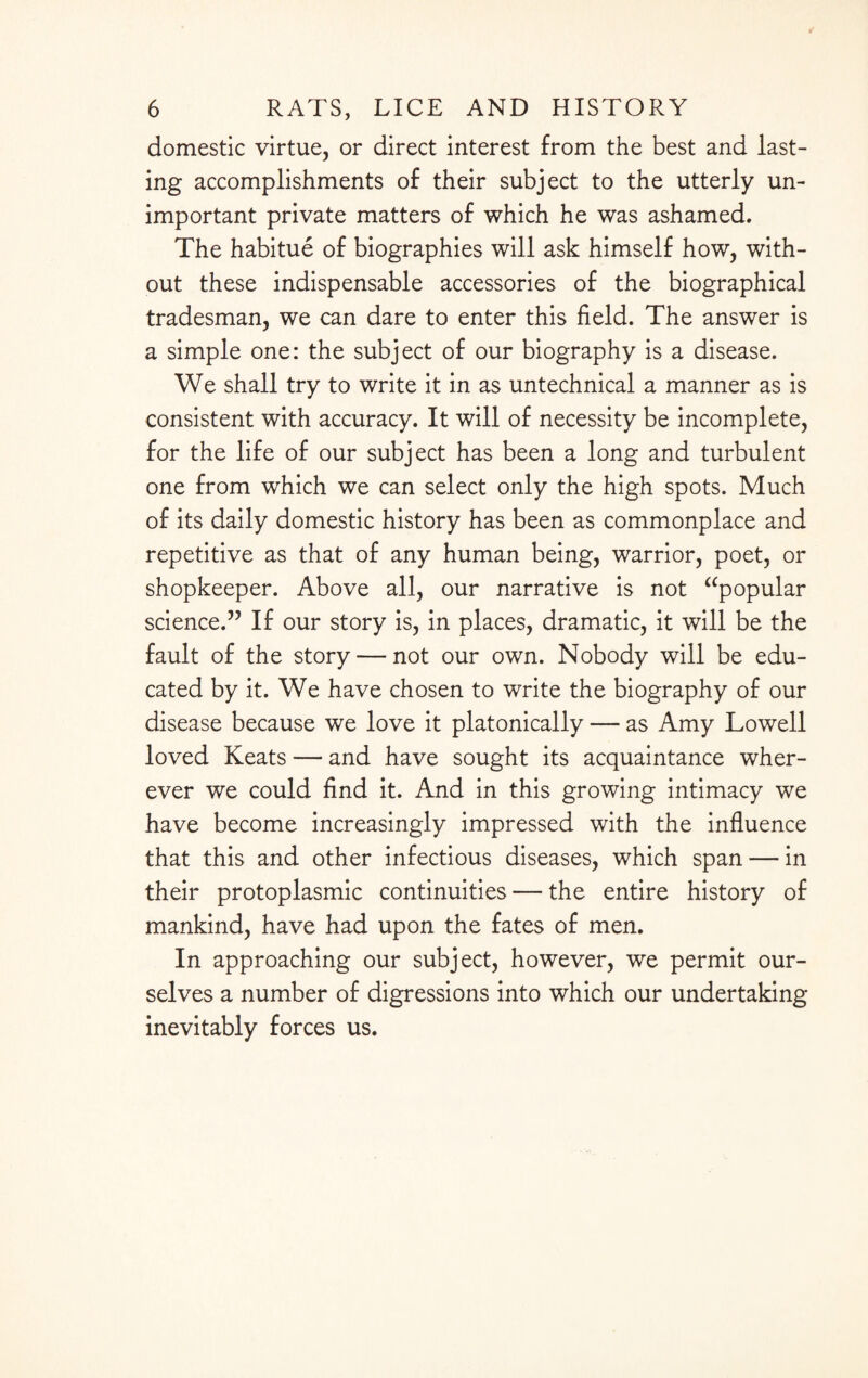 domestic virtue, or direct interest from the best and last¬ ing accomplishments of their subject to the utterly un¬ important private matters of which he was ashamed. The habitue of biographies will ask himself how, with¬ out these indispensable accessories of the biographical tradesman, we can dare to enter this field. The answer is a simple one: the subject of our biography is a disease. We shall try to write it in as untechnical a manner as is consistent with accuracy. It will of necessity be incomplete, for the life of our subject has been a long and turbulent one from which we can select only the high spots. Much of its daily domestic history has been as commonplace and repetitive as that of any human being, warrior, poet, or shopkeeper. Above all, our narrative is not “popular science.” If our story is, in places, dramatic, it will be the fault of the story — not our own. Nobody will be edu¬ cated by it. We have chosen to write the biography of our disease because we love it platonically — as Amy Lowell loved Keats — and have sought its acquaintance wher¬ ever we could find it. And in this growing intimacy we have become increasingly impressed with the influence that this and other infectious diseases, which span — in their protoplasmic continuities — the entire history of mankind, have had upon the fates of men. In approaching our subject, however, we permit our¬ selves a number of digressions into which our undertaking inevitably forces us.