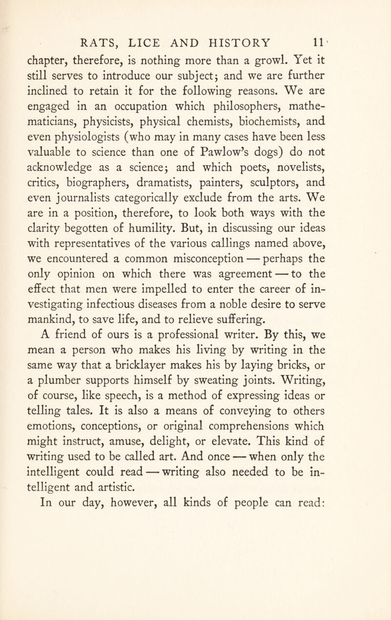 chapter, therefore, is nothing more than a growl. Yet it still serves to introduce our subject; and we are further inclined to retain it for the following reasons. We are engaged in an occupation which philosophers, mathe¬ maticians, physicists, physical chemists, biochemists, and even physiologists (who may in many cases have been less valuable to science than one of Pawlow’s dogs) do not acknowledge as a science; and which poets, novelists, critics, biographers, dramatists, painters, sculptors, and even journalists categorically exclude from the arts. We are in a position, therefore, to look both ways with the clarity begotten of humility. But, in discussing our ideas with representatives of the various callings named above, we encountered a common misconception — perhaps the only opinion on which there was agreement — to the effect that men were impelled to enter the career of in¬ vestigating infectious diseases from a noble desire to serve mankind, to save life, and to relieve suffering. A friend of ours is a professional writer. By this, we mean a person who makes his living by writing in the same way that a bricklayer makes his by laying bricks, or a plumber supports himself by sweating joints. Writing, of course, like speech, is a method of expressing ideas or telling tales. It is also a means of conveying to others emotions, conceptions, or original comprehensions which might instruct, amuse, delight, or elevate. This kind of writing used to be called art. And once — when only the intelligent could read — writing also needed to be in¬ telligent and artistic. In our day, however, all kinds of people can read: