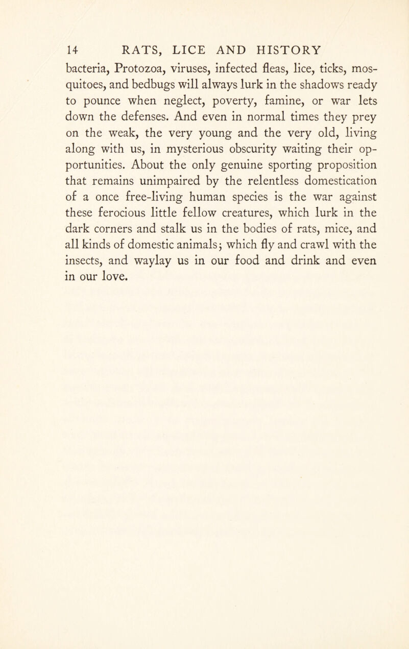 bacteria, Protozoa, viruses, infected fleas, lice, ticks, mos¬ quitoes, and bedbugs will always lurk in the shadows ready to pounce when neglect, poverty, famine, or war lets down the defenses. And even in normal times they prey on the weak, the very young and the very old, living along with us, in mysterious obscurity waiting their op¬ portunities. About the only genuine sporting proposition that remains unimpaired by the relentless domestication of a once free-living human species is the war against these ferocious little fellow creatures, which lurk in the dark corners and stalk us in the bodies of rats, mice, and all kinds of domestic animals 3 which fly and crawl with the insects, and waylay us in our food and drink and even in our love.