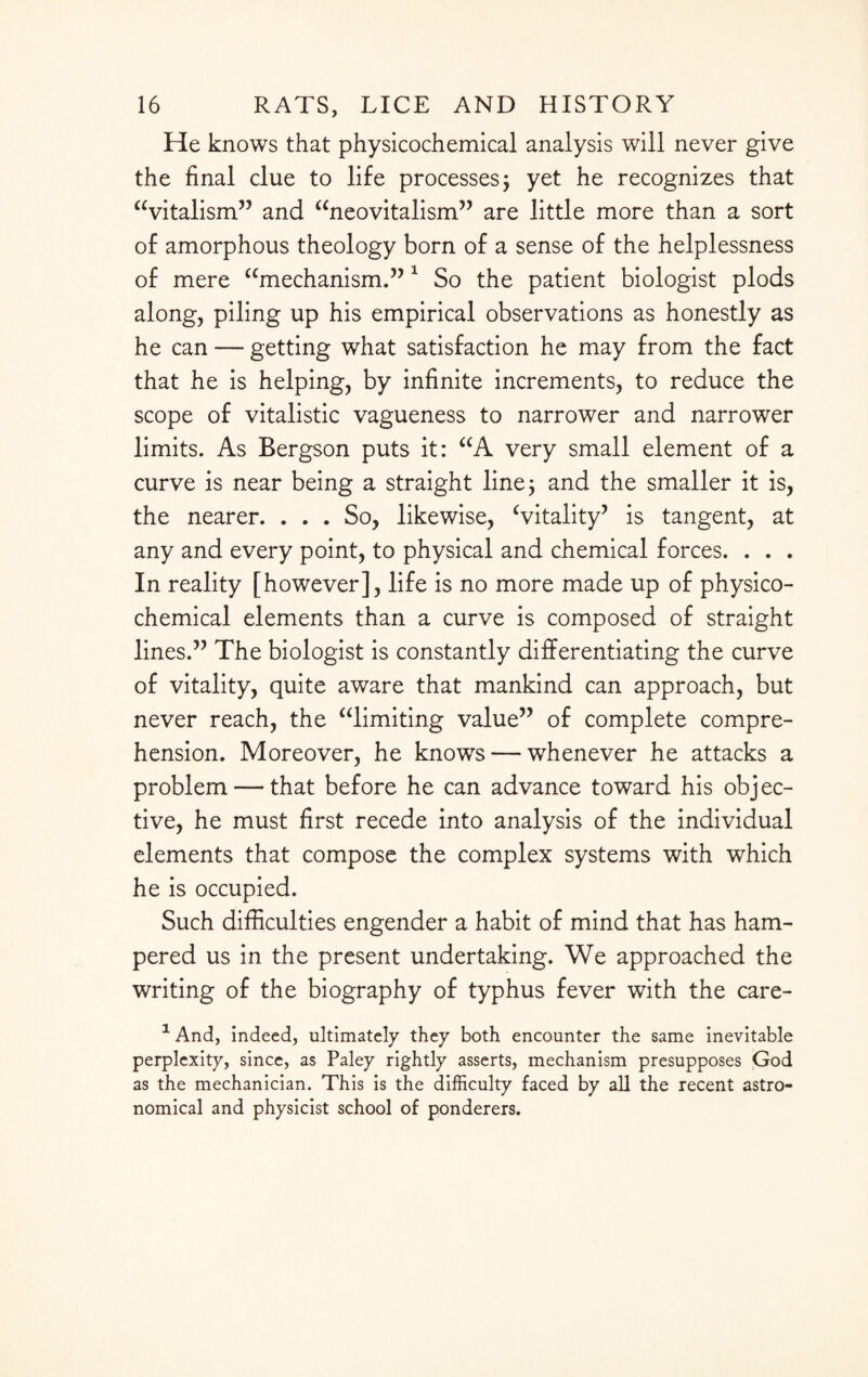 He knows that physicochemical analysis will never give the final clue to life processes ; yet he recognizes that “vitalism” and “neovitalism” are little more than a sort of amorphous theology born of a sense of the helplessness of mere “mechanism.” 1 So the patient biologist plods along, piling up his empirical observations as honestly as he can — getting what satisfaction he may from the fact that he is helping, by infinite increments, to reduce the scope of vitalistic vagueness to narrower and narrower limits. As Bergson puts it: “A very small element of a curve is near being a straight line; and the smaller it is, the nearer. . . . So, likewise, Vitality’ is tangent, at any and every point, to physical and chemical forces. . . . In reality [however], life is no more made up of physico¬ chemical elements than a curve is composed of straight lines.” The biologist is constantly differentiating the curve of vitality, quite aware that mankind can approach, but never reach, the “limiting value” of complete compre¬ hension. Moreover, he knows — whenever he attacks a problem — that before he can advance toward his objec¬ tive, he must first recede into analysis of the individual elements that compose the complex systems with which he is occupied. Such difficulties engender a habit of mind that has ham¬ pered us in the present undertaking. We approached the writing of the biography of typhus fever with the care- 1 And, indeed, ultimately they both encounter the same inevitable perplexity, since, as Paley rightly asserts, mechanism presupposes God as the mechanician. This is the difficulty faced by all the recent astro¬ nomical and physicist school of ponderers.