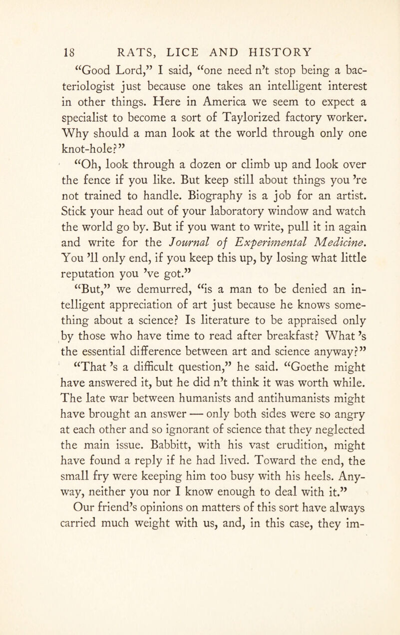 “Good Lord/7 I said, “one need n’t stop being a bac¬ teriologist just because one takes an intelligent interest in other things. Here in America we seem to expect a specialist to become a sort of Taylorized factory worker. Why should a man look at the world through only one knot-hole?” “Oh, look through a dozen or climb up and look over the fence if you like. But keep still about things you ’re not trained to handle. Biography is a job for an artist. Stick your head out of your laboratory window and watch the world go by. But if you want to write, pull it in again and write for the Journal of Experimental Medicine. You ’ll only end, if you keep this up, by losing what little reputation you ’ve got.” “But,” we demurred, “is a man to be denied an in¬ telligent appreciation of art just because he knows some¬ thing about a science? Is literature to be appraised only by those who have time to read after breakfast? What’s the essential difference between art and science anyway?” “That’s a difficult question,” he said. “Goethe might have answered it, but he did n’t think it was worth while. The late war between humanists and antihumanists might have brought an answer — only both sides were so angry at each other and so ignorant of science that they neglected the main issue. Babbitt, with his vast erudition, might have found a reply if he had lived. Toward the end, the small fry were keeping him too busy with his heels. Any¬ way, neither you nor I know enough to deal with it.” Our friend’s opinions on matters of this sort have always carried much weight with us, and, in this case, they im-