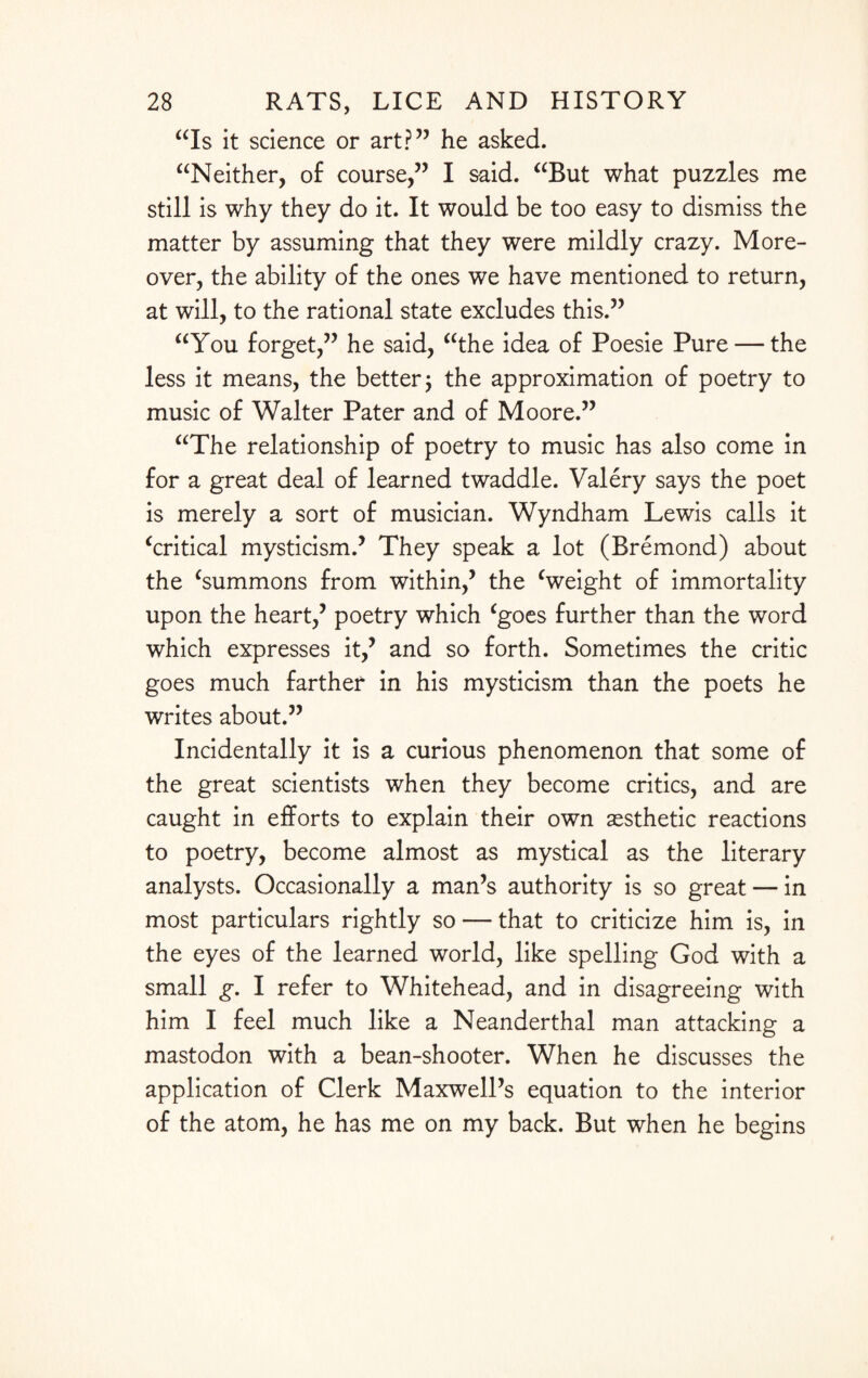 “Is it science or art?” he asked. “Neither, of course,” I said. “But what puzzles me still is why they do it. It would be too easy to dismiss the matter by assuming that they were mildly crazy. More¬ over, the ability of the ones we have mentioned to return, at will, to the rational state excludes this.” “You forget,” he said, “the idea of Poesie Pure — the less it means, the better; the approximation of poetry to music of Walter Pater and of Moore.” “The relationship of poetry to music has also come in for a great deal of learned twaddle. Valery says the poet is merely a sort of musician. Wyndham Lewis calls it ‘critical mysticism.’ They speak a lot (Bremond) about the ‘summons from within,’ the ‘weight of immortality upon the heart,’ poetry which ‘goes further than the word which expresses it,’ and so forth. Sometimes the critic goes much farther in his mysticism than the poets he writes about.” Incidentally it is a curious phenomenon that some of the great scientists when they become critics, and are caught in efforts to explain their own aesthetic reactions to poetry, become almost as mystical as the literary analysts. Occasionally a man’s authority is so great — in most particulars rightly so — that to criticize him is, in the eyes of the learned world, like spelling God with a small g. I refer to Whitehead, and in disagreeing with him I feel much like a Neanderthal man attacking a mastodon with a bean-shooter. When he discusses the application of Clerk Maxwell’s equation to the interior of the atom, he has me on my back. But when he begins