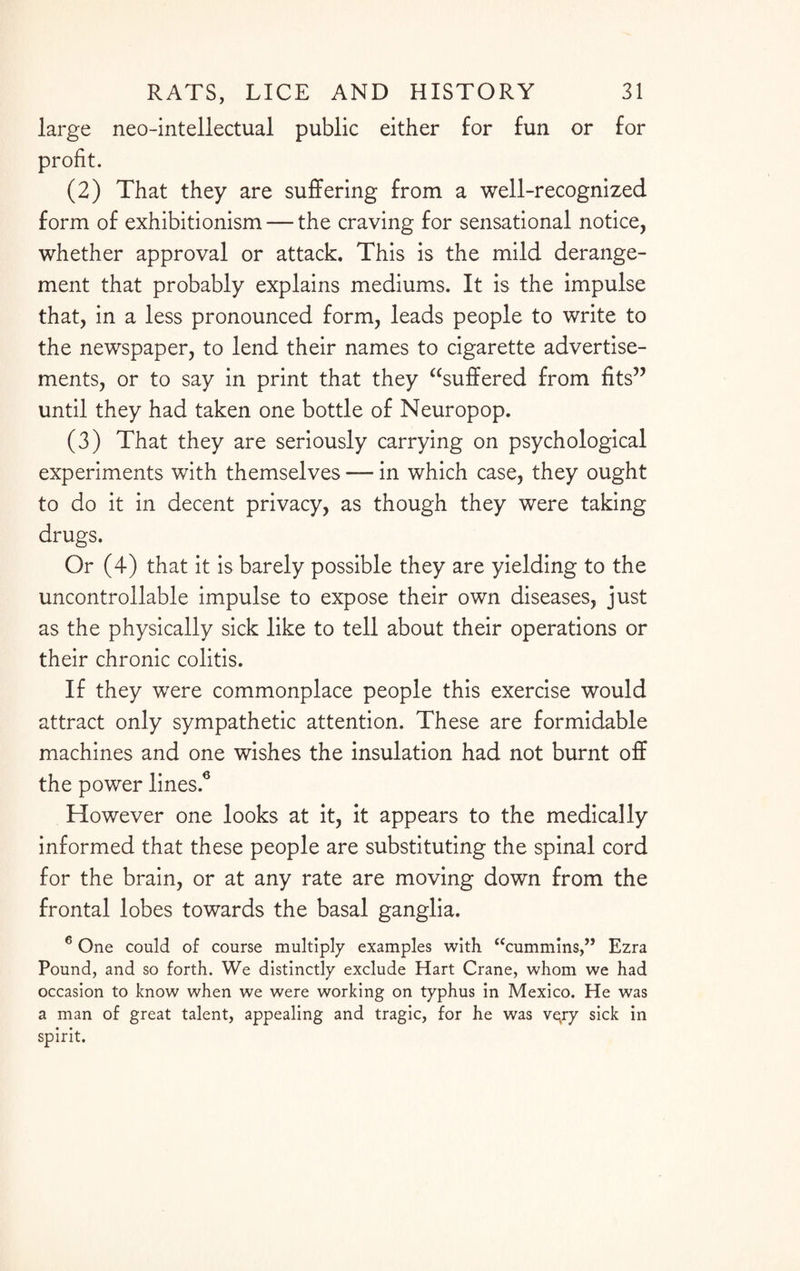 large neo-intellectual public either for fun or for profit. (2) That they are suffering from a well-recognized form of exhibitionism — the craving for sensational notice, whether approval or attack. This is the mild derange¬ ment that probably explains mediums. It is the impulse that, in a less pronounced form, leads people to write to the newspaper, to lend their names to cigarette advertise¬ ments, or to say in print that they buffered from fits” until they had taken one bottle of Neuropop. (3) That they are seriously carrying on psychological experiments with themselves — in which case, they ought to do it in decent privacy, as though they were taking drugs. Or (4) that it is barely possible they are yielding to the uncontrollable impulse to expose their own diseases, just as the physically sick like to tell about their operations or their chronic colitis. If they were commonplace people this exercise would attract only sympathetic attention. These are formidable machines and one wishes the insulation had not burnt off the power lines.6 However one looks at it, it appears to the medically informed that these people are substituting the spinal cord for the brain, or at any rate are moving down from the frontal lobes towards the basal ganglia. 6 One could of course multiply examples with “cummins,” Ezra Pound, and so forth. We distinctly exclude Hart Crane, whom we had occasion to know when we were working on typhus in Mexico. He was a man of great talent, appealing and tragic, for he was vetry sick in spirit.