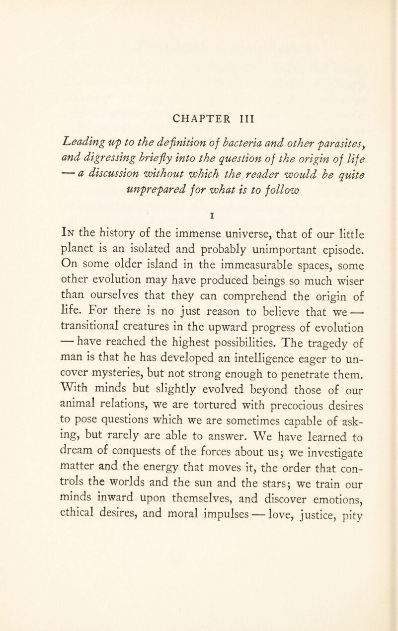 Leading up to the definition of bacteria and other parasitesy and digressing briefy into the question of the origin of life — a discussion without which the reader would be quite unprepared for what is to follow i In the history of the immense universe, that of our little planet is an isolated and probably unimportant episode. On some older island in the immeasurable spaces, some other evolution may have produced beings so much wiser than ourselves that they can comprehend the origin of life. For there is no just reason to believe that we — transitional creatures in the upward progress of evolution — have reached the highest possibilities. The tragedy of man is that he has developed an intelligence eager to un¬ cover mysteries, but not strong enough to penetrate them. With minds but slightly evolved beyond those of our animal relations, we are tortured with precocious desires to pose questions which we are sometimes capable of ask¬ ing, but rarely are able to answer. We have learned to dream of conquests of the forces about us 5 we investigate matter and the energy that moves it, the order that con¬ trols the worlds and the sun and the stars; we train our minds inward upon themselves, and discover emotions, ethical desires, and moral impulses — love, justice, pity