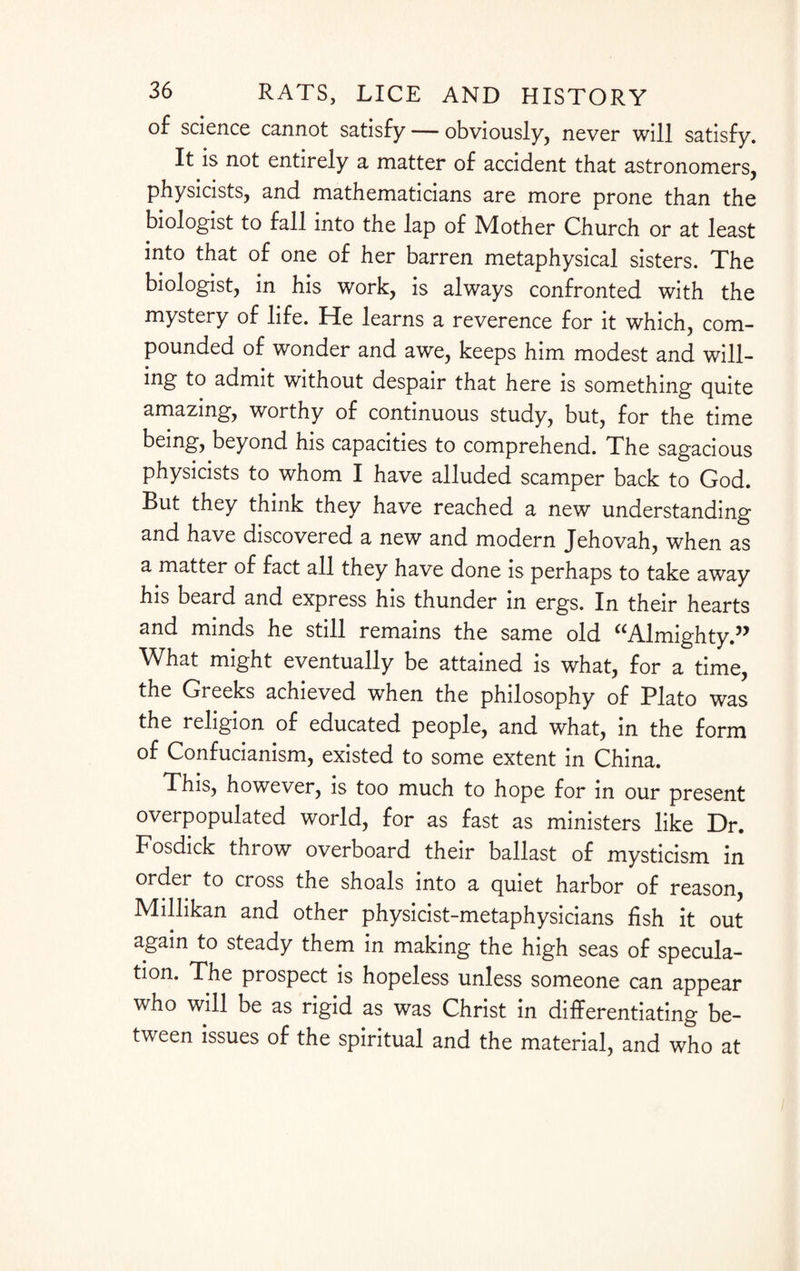 of science cannot satisfy — obviously, never will satisfy. It is not entirely a matter of accident that astronomers, physicists, and mathematicians are more prone than the biologist to fall into the lap of Mother Church or at least into that of one of her barren metaphysical sisters. The biologist, in his work, is always confronted with the mystery of life. He learns a reverence for it which, com¬ pounded of wonder and awe, keeps him modest and will¬ ing to admit without despair that here is something quite amazing, worthy of continuous study, but, for the time being, beyond his capacities to comprehend. The sagacious physicists to whom I have alluded scamper back to God. But they think they have reached a new understanding and have discovered a new and modern Jehovah, when as a matter of fact all they have done is perhaps to take away his beard and express his thunder in ergs. In their hearts and minds he still remains the same old “Almighty.” What might eventually be attained is what, for a time, the Greeks achieved when the philosophy of Plato was the religion of educated people, and what, in the form of Confucianism, existed to some extent in China. This, however, is too much to hope for in our present overpopulated world, for as fast as ministers like Dr. Fosdick throw overboard their ballast of mysticism in order to cross the shoals into a quiet harbor of reason, Millikan and other physicist-metaphysicians fish it out again to steady them in making the high seas of specula¬ tion. The prospect is hopeless unless someone can appear who will be as rigid as was Christ in differentiating be¬ tween issues of the spiritual and the material, and who at