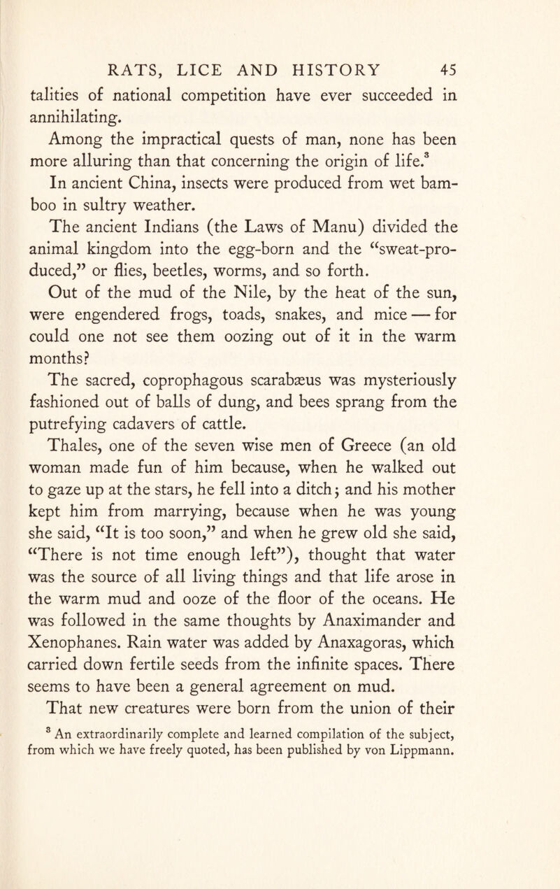 talities of national competition have ever succeeded in annihilating. Among the impractical quests of man, none has been more alluring than that concerning the origin of life.3 In ancient China, insects were produced from wet bam¬ boo in sultry weather. The ancient Indians (the Laws of Manu) divided the animal kingdom into the egg-born and the “sweat-pro¬ duced,” or flies, beetles, worms, and so forth. Out of the mud of the Nile, by the heat of the sun, were engendered frogs, toads, snakes, and mice — for could one not see them oozing out of it in the warm months? The sacred, coprophagous scarabseus was mysteriously fashioned out of balls of dung, and bees sprang from the putrefying cadavers of cattle. Thales, one of the seven wise men of Greece (an old woman made fun of him because, when he walked out to gaze up at the stars, he fell into a ditch ; and his mother kept him from marrying, because when he was young she said, “It is too soon,” and when he grew old she said, “There is not time enough left”), thought that water was the source of all living things and that life arose in the warm mud and ooze of the floor of the oceans. He was followed in the same thoughts by Anaximander and Xenophanes. Rain water was added by Anaxagoras, which carried down fertile seeds from the infinite spaces. There seems to have been a general agreement on mud. That new creatures were born from the union of their 3 An extraordinarily complete and learned compilation of the subject, from which we have freely quoted, has been published by von Lippmann.