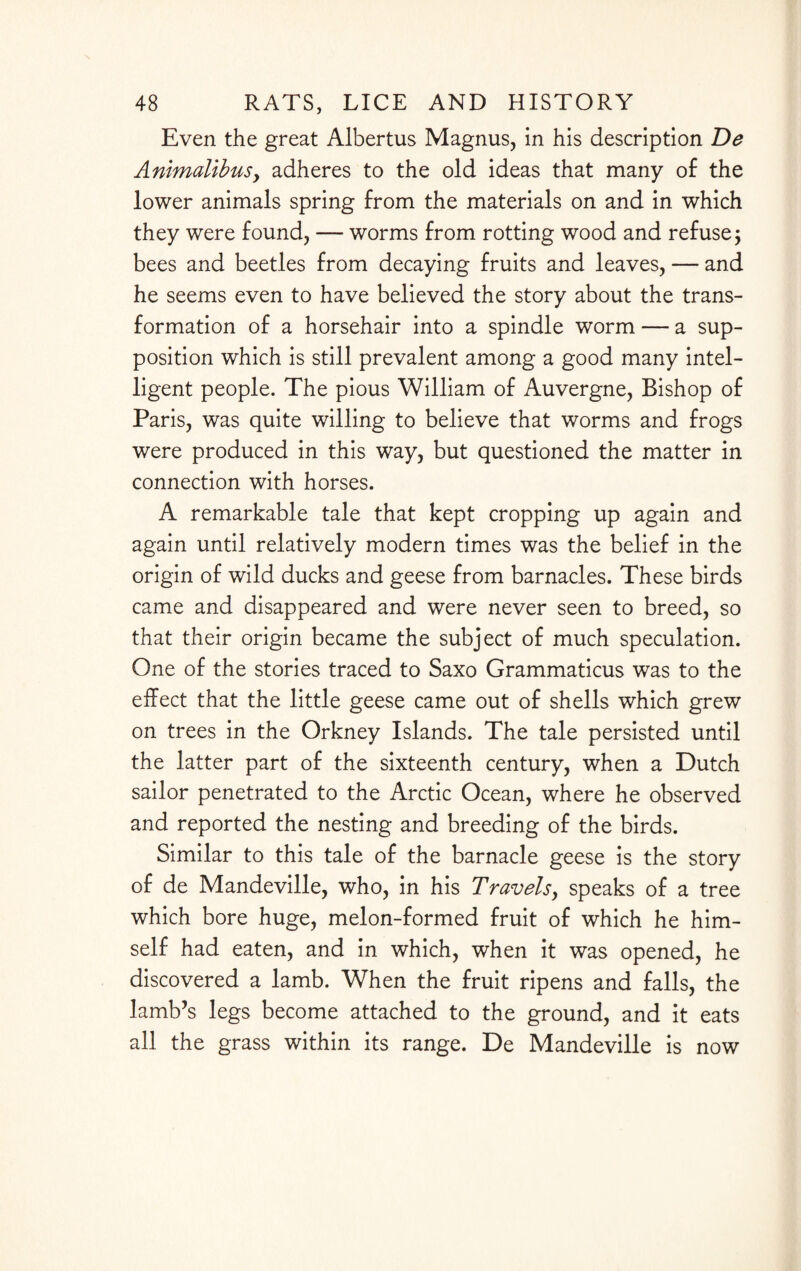 Even the great Albertus Magnus, in his description De AnimalibuSy adheres to the old ideas that many of the lower animals spring from the materials on and in which they were found, — worms from rotting wood and refuse; bees and beetles from decaying fruits and leaves, — and he seems even to have believed the story about the trans¬ formation of a horsehair into a spindle worm — a sup¬ position which is still prevalent among a good many intel¬ ligent people. The pious William of Auvergne, Bishop of Paris, was quite willing to believe that worms and frogs were produced in this way, but questioned the matter in connection with horses. A remarkable tale that kept cropping up again and again until relatively modern times was the belief in the origin of wild ducks and geese from barnacles. These birds came and disappeared and were never seen to breed, so that their origin became the subject of much speculation. One of the stories traced to Saxo Grammaticus was to the effect that the little geese came out of shells which grew on trees in the Orkney Islands. The tale persisted until the latter part of the sixteenth century, when a Dutch sailor penetrated to the Arctic Ocean, where he observed and reported the nesting and breeding of the birds. Similar to this tale of the barnacle geese is the story of de Mandeville, who, in his Travelsy speaks of a tree which bore huge, melon-formed fruit of which he him¬ self had eaten, and in which, when it was opened, he discovered a lamb. When the fruit ripens and falls, the lamb’s legs become attached to the ground, and it eats all the grass within its range. De Mandeville is now