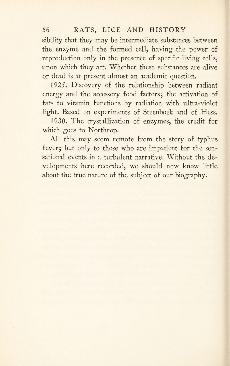 sibility that they may be intermediate substances between the enzyme and the formed cell, having the power of reproduction only in the presence of specific living cells, upon which they act. Whether these substances are alive or dead is at present almost an academic question. 1925. Discovery of the relationship between radiant energy and the accessory food factors; the activation of fats to vitamin functions by radiation with ultra-violet light. Based on experiments of Steenboek and of Hess. 1930. The crystallization of enzymes, the credit for which goes to Northrop. All this may seem remote from the story of typhus fever; but only to those who are impatient for the sen¬ sational events in a turbulent narrative. Without the de¬ velopments here recorded, we should now know little about the true nature of the subject of our biography.