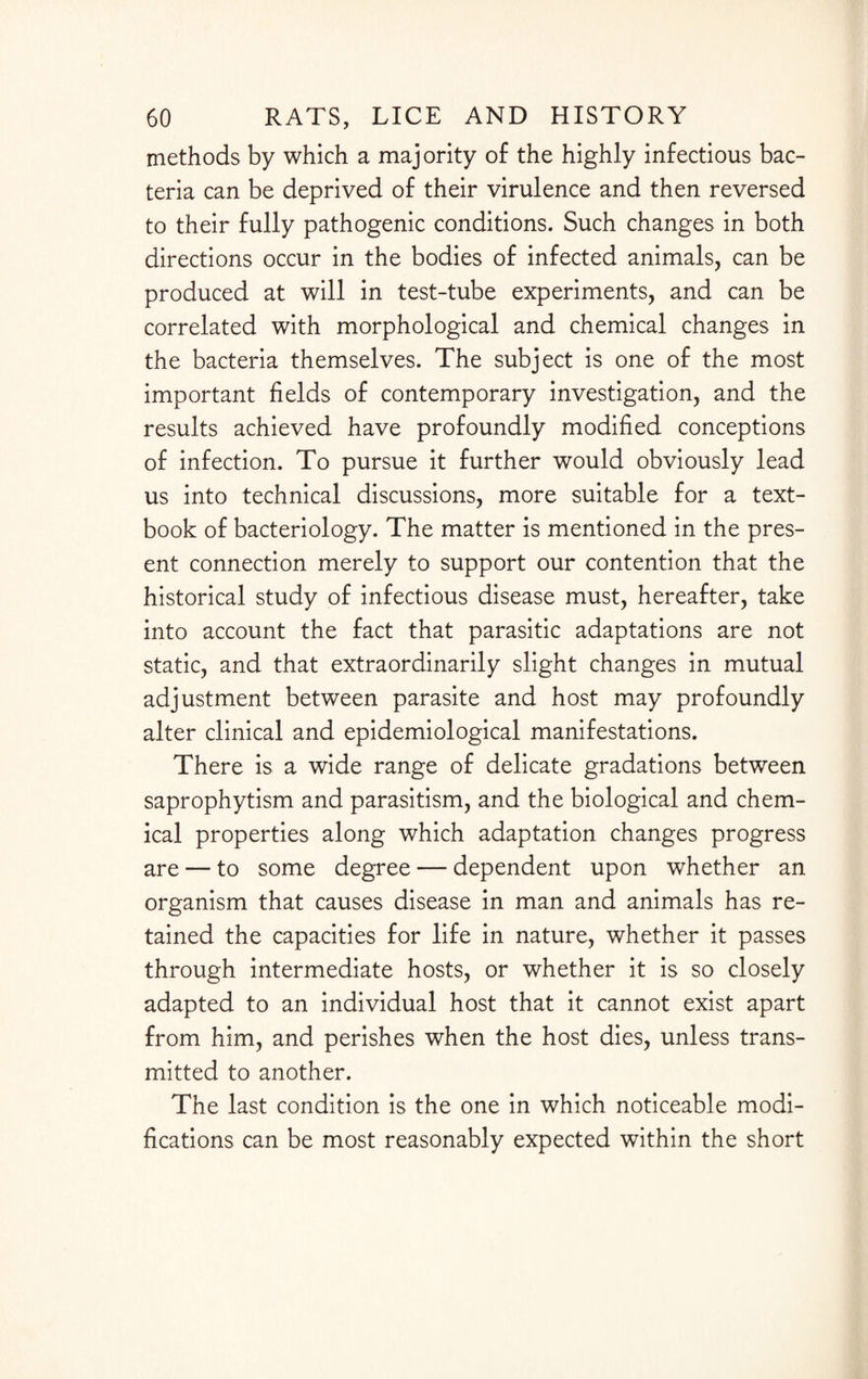 methods by which a majority of the highly infectious bac¬ teria can be deprived of their virulence and then reversed to their fully pathogenic conditions. Such changes in both directions occur in the bodies of infected animals, can be produced at will in test-tube experiments, and can be correlated with morphological and chemical changes in the bacteria themselves. The subject is one of the most important fields of contemporary investigation, and the results achieved have profoundly modified conceptions of infection. To pursue it further would obviously lead us into technical discussions, more suitable for a text¬ book of bacteriology. The matter is mentioned in the pres¬ ent connection merely to support our contention that the historical study of infectious disease must, hereafter, take into account the fact that parasitic adaptations are not static, and that extraordinarily slight changes in mutual adjustment between parasite and host may profoundly alter clinical and epidemiological manifestations. There is a wide range of delicate gradations between saprophytism and parasitism, and the biological and chem¬ ical properties along which adaptation changes progress are — to some degree — dependent upon whether an organism that causes disease in man and animals has re¬ tained the capacities for life in nature, whether it passes through intermediate hosts, or whether it is so closely adapted to an individual host that it cannot exist apart from him, and perishes when the host dies, unless trans¬ mitted to another. The last condition is the one in which noticeable modi¬ fications can be most reasonably expected within the short