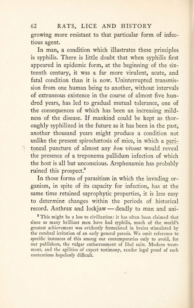 growing more resistant to that particular form of infec¬ tious agent. In man, a condition which illustrates these principles is syphilis. There is little doubt that when syphilis first appeared in epidemic form, at the beginning of the six¬ teenth century, it was a far more virulent, acute, and fatal condition than it is now. Uninterrupted transmis¬ sion from one human being to another, without intervals of extraneous existence in the course of almost five hun¬ dred years, has led to gradual mutual tolerance, one of the consequences of which has been an increasing mild¬ ness of the disease. If mankind could be kept as thor¬ oughly syphilized in the future as it has been in the past, another thousand years might produce a condition not unlike the present spirochetosis of mice, in which a peri¬ toneal puncture of almost any bon vivant would reveal the presence of a treponema pallidum infection of which the host is all but unconscious. Arsphenamin has probably ruined this prospect.2 In those forms of parasitism in which the invading or¬ ganism, in spite of its capacity for infection, has at the same time retained saprophytic properties, it is less easy to determine changes within the periods of historical record. Anthrax and lockjaw — deadly to man and ani- 2 This might be a loss to civilization: it has often been claimed that since so many brilliant men have had syphilis, much of the world’s greatest achievement was evidently formulated in brains stimulated by the cerebral irritation of an early general paresis. We omit reference to specific instances of this among our contemporaries only to avoid, for our publishers, the vulgar embarrassment of libel suits. Modern treat¬ ment, and the agilities of expert testimony, render legal proof of such contentions hopelessly difficult.