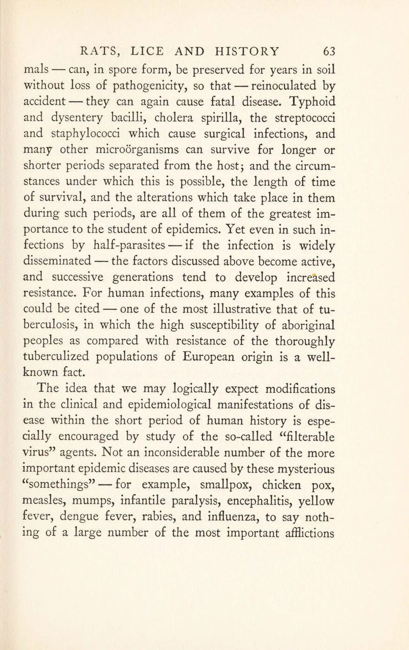 mals — can, in spore form, be preserved for years in soil without loss of pathogenicity, so that — reinoculated by accident — they can again cause fatal disease. Typhoid and dysentery bacilli, cholera spirilla, the streptococci and staphylococci which cause surgical infections, and many other microorganisms can survive for longer or shorter periods separated from the host; and the circum¬ stances under which this is possible, the length of time of survival, and the alterations which take place in them during such periods, are all of them of the greatest im¬ portance to the student of epidemics. Yet even in such in¬ fections by half-parasites — if the infection is widely disseminated — the factors discussed above become active, and successive generations tend to develop increased resistance. For human infections, many examples of this could be cited — one of the most illustrative that of tu¬ berculosis, in which the high susceptibility of aboriginal peoples as compared with resistance of the thoroughly tuberculized populations of European origin is a well- known fact. The idea that we may logically expect modifications in the clinical and epidemiological manifestations of dis¬ ease within the short period of human history is espe¬ cially encouraged by study of the so-called “filterable virus” agents. Not an inconsiderable number of the more important epidemic diseases are caused by these mysterious “somethings” -— for example, smallpox, chicken pox, measles, mumps, infantile paralysis, encephalitis, yellow fever, dengue fever, rabies, and influenza, to say noth¬ ing of a large number of the most important afflictions