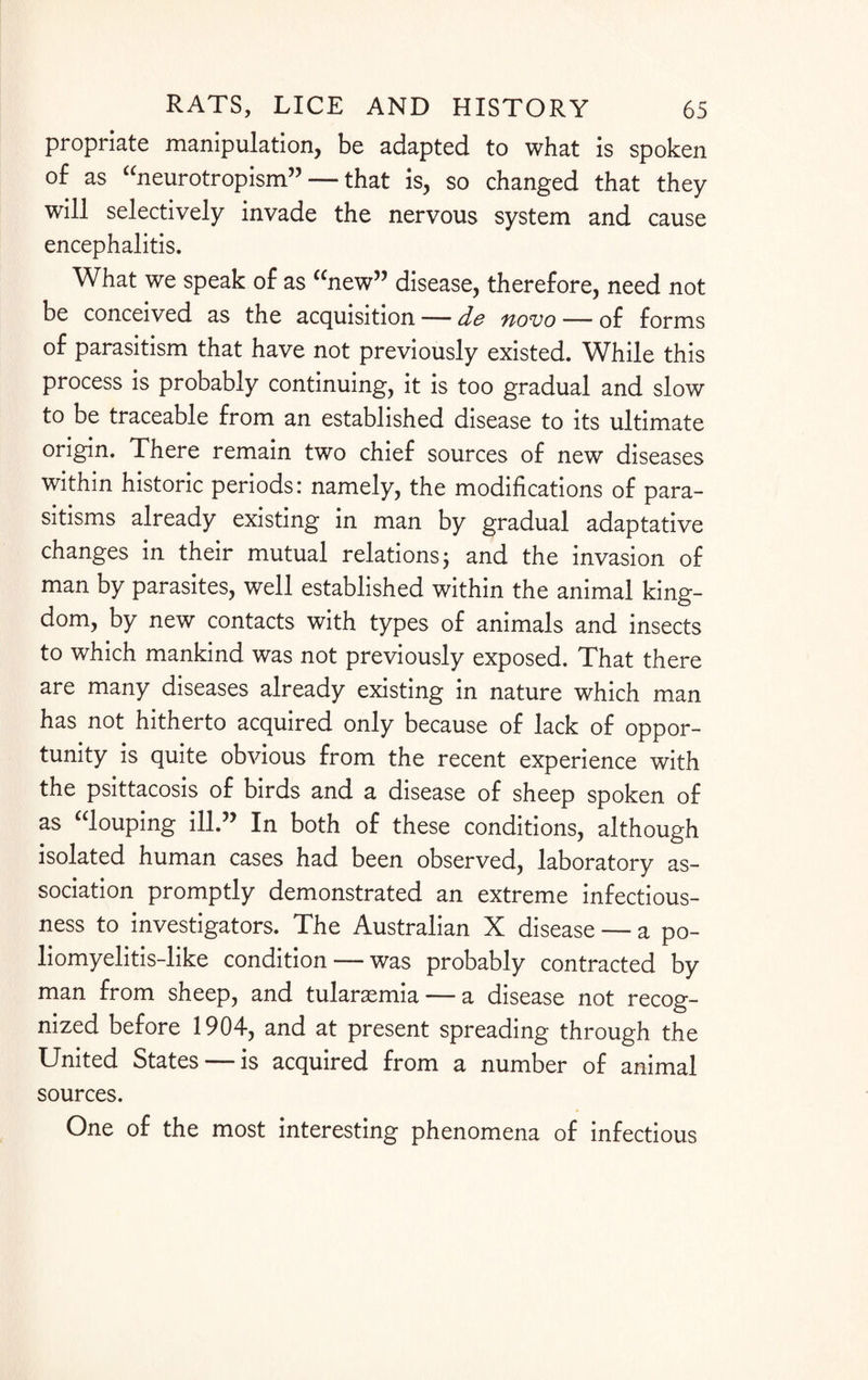 propriate manipulation, be adapted to what is spoken of as “neurotropism” — that is, so changed that they will selectively invade the nervous system and cause encephalitis. What we speak of as “new” disease, therefore, need not be conceived as the acquisition — de fiovo — of forms of parasitism that have not previously existed. While this process is probably continuing, it is too gradual and slow to be traceable from an established disease to its ultimate origin. There remain two chief sources of new diseases within historic periods: namely, the modifications of para¬ sitisms already existing in man by gradual adaptative changes in their mutual relations; and the invasion of man by parasites, well established within the animal king¬ dom, by new contacts with types of animals and insects to which mankind was not previously exposed. That there are many diseases already existing in nature which man has not hitherto acquired only because of lack of oppor¬ tunity is quite obvious from the recent experience with the psittacosis of birds and a disease of sheep spoken of as “louping ill.” In both of these conditions, although isolated human cases had been observed, laboratory as¬ sociation promptly demonstrated an extreme infectious¬ ness to investigators. The Australian X disease — a po¬ liomyelitis-like condition — was probably contracted by man from sheep, and tularaemia— a disease not recog¬ nized before 1904, and at present spreading through the United States — is acquired from a number of animal sources. One of the most interesting phenomena of infectious