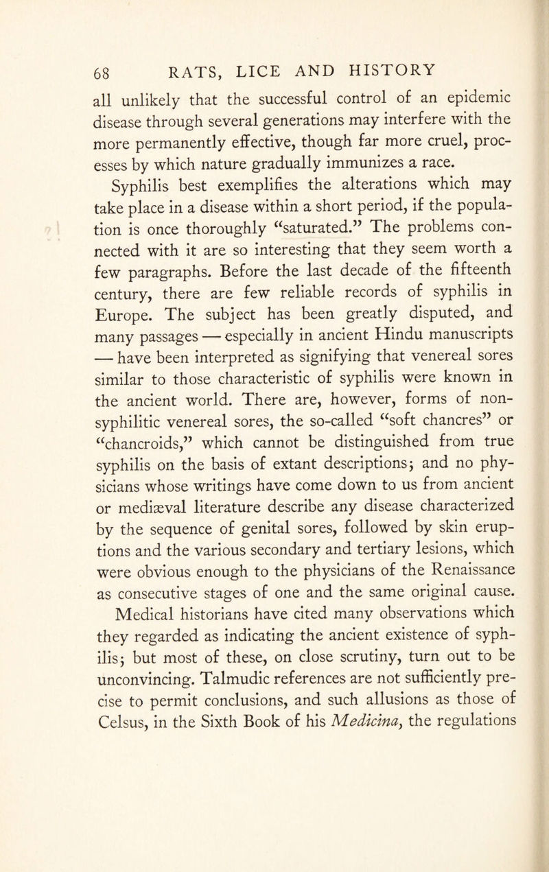 all unlikely that the successful control of an epidemic disease through several generations may interfere with the more permanently effective, though far more cruel, proc¬ esses by which nature gradually immunizes a race. Syphilis best exemplifies the alterations which may take place in a disease within a short period, if the popula¬ tion is once thoroughly “saturated.” The problems con¬ nected with it are so interesting that they seem worth a few paragraphs. Before the last decade of the fifteenth century, there are few reliable records of syphilis in Europe. The subject has been greatly disputed, and many passages — especially in ancient Hindu manuscripts — have been interpreted as signifying that venereal sores similar to those characteristic of syphilis were known in the ancient world. There are, however, forms of non¬ syphilitic venereal sores, the so-called “soft chancres” or “chancroids,” which cannot be distinguished from true syphilis on the basis of extant descriptions; and no phy¬ sicians whose writings have come down to us from ancient or mediaeval literature describe any disease characterized by the sequence of genital sores, followed by skin erup¬ tions and the various secondary and tertiary lesions, which were obvious enough to the physicians of the Renaissance as consecutive stages of one and the same original cause. Medical historians have cited many observations which they regarded as indicating the ancient existence of syph¬ ilis 5 but most of these, on close scrutiny, turn out to be unconvincing. Talmudic references are not sufficiently pre¬ cise to permit conclusions, and such allusions as those of Celsus, in the Sixth Book of his Medicina, the regulations