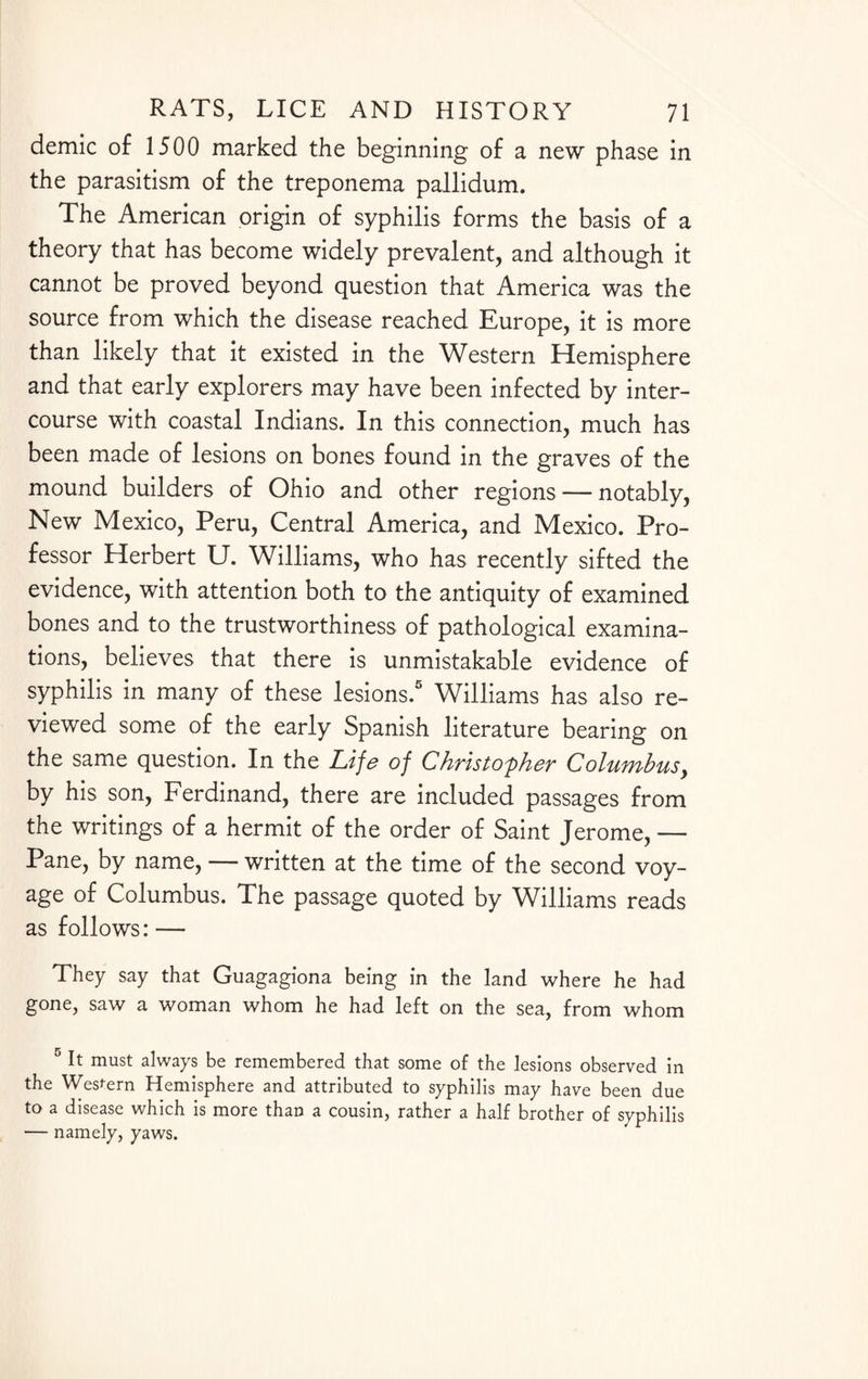 demic of 1500 marked the beginning of a new phase in the parasitism of the treponema pallidum. The American origin of syphilis forms the basis of a theory that has become widely prevalent, and although it cannot be proved beyond question that America was the source from which the disease reached Europe, it is more than likely that it existed in the Western Hemisphere and that early explorers may have been infected by inter¬ course with coastal Indians. In this connection, much has been made of lesions on bones found in the graves of the mound builders of Ohio and other regions — notably, New Mexico, Peru, Central America, and Mexico. Pro¬ fessor Herbert U. Williams, who has recently sifted the evidence, with attention both to the antiquity of examined bones and to the trustworthiness of pathological examina¬ tions, believes that there is unmistakable evidence of syphilis in many of these lesions.5 Williams has also re¬ viewed some of the early Spanish literature bearing on the same question. In the Life of Christopher Columbus, by his son, Ferdinand, there are included passages from the writings of a hermit of the order of Saint Jerome, — Pane, by name, — written at the time of the second voy¬ age of Columbus. The passage quoted by Williams reads as follows: — They say that Guagagiona being in the land where he had gone, saw a woman whom he had left on the sea, from whom 5 R must always be remembered that some of the lesions observed in the Western Hemisphere and attributed to syphilis may have been due to a disease which is more than a cousin, rather a half brother of syphilis — namely, yaws.