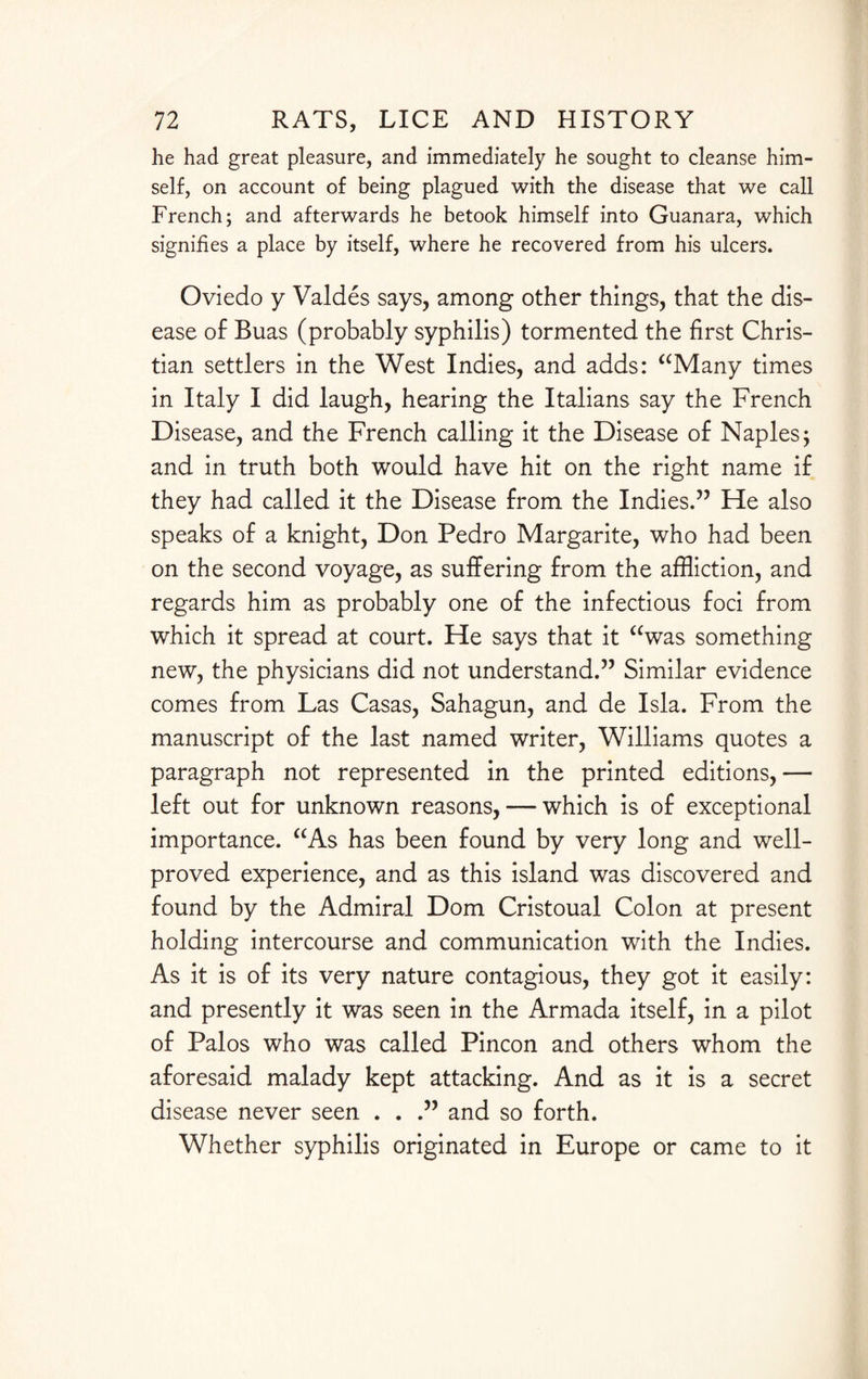 he had great pleasure, and immediately he sought to cleanse him¬ self, on account of being plagued with the disease that we call French; and afterwards he betook himself into Guanara, which signifies a place by itself, where he recovered from his ulcers. Oviedo y Valdes says, among other things, that the dis¬ ease of Buas (probably syphilis) tormented the first Chris¬ tian settlers in the West Indies, and adds: “Many times in Italy I did laugh, hearing the Italians say the French Disease, and the French calling it the Disease of Naples; and in truth both would have hit on the right name if they had called it the Disease from the Indies.” He also speaks of a knight, Don Pedro Margarite, who had been on the second voyage, as suffering from the affliction, and regards him as probably one of the infectious foci from which it spread at court. He says that it “was something new, the physicians did not understand.” Similar evidence comes from Las Casas, Sahagun, and de Isla. From the manuscript of the last named writer, Williams quotes a paragraph not represented in the printed editions,— left out for unknown reasons, — which is of exceptional importance. “As has been found by very long and well- proved experience, and as this island was discovered and found by the Admiral Dom Cristoual Colon at present holding intercourse and communication with the Indies. As it is of its very nature contagious, they got it easily: and presently it was seen in the Armada itself, in a pilot of Palos who was called Pincon and others whom the aforesaid malady kept attacking. And as it is a secret disease never seen . . .” and so forth. Whether syphilis originated in Europe or came to it