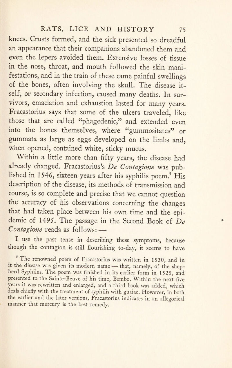 knees. Crusts formed, and the sick presented so dreadful an appearance that their companions abandoned them and even the lepers avoided them. Extensive losses of tissue in the nose, throat, and mouth followed the skin mani¬ festations, and in the train of these came painful swellings of the bones, often involving the skull. The disease it¬ self, or secondary infection, caused many deaths. In sur¬ vivors, emaciation and exhaustion lasted for many years. Fracastorius says that some of the ulcers traveled, like those that are called “phagedenic,” and extended even into the bones themselves, where “gummositates” or gummata as large as eggs developed on the limbs and, when opened, contained white, sticky mucus. Within a little more than fifty years, the disease had already changed. Fracastorius’s De Contagione was pub¬ lished in 1546, sixteen years after his syphilis poem.7 His description of the disease, its methods of transmission and course, is so complete and precise that we cannot question the accuracy of his observations concerning the changes that had taken place between his own time and the epi¬ demic of 1495. The passage in the Second Book of De Contagione reads as follows: — I use the past tense in describing these symptoms, because though the contagion is still flourishing to-day, it seems to have 7 The renowned poem of Fracastorius was written in 1 530, and in it the disease was given its modern name — that, namely, of the shep¬ herd Syphilus. The poem was finished in its earlier form in 1 525, and presented to the Sainte-Beuve of his time, Bembo. Within the next five years it was rewritten and enlarged, and a third book was added, which deals chiefly with the treatment of syphilis with guaiac. However, in both the earlier and the later versions, Fracastorius indicates in an allegorical manner that mercury is the best remedy.