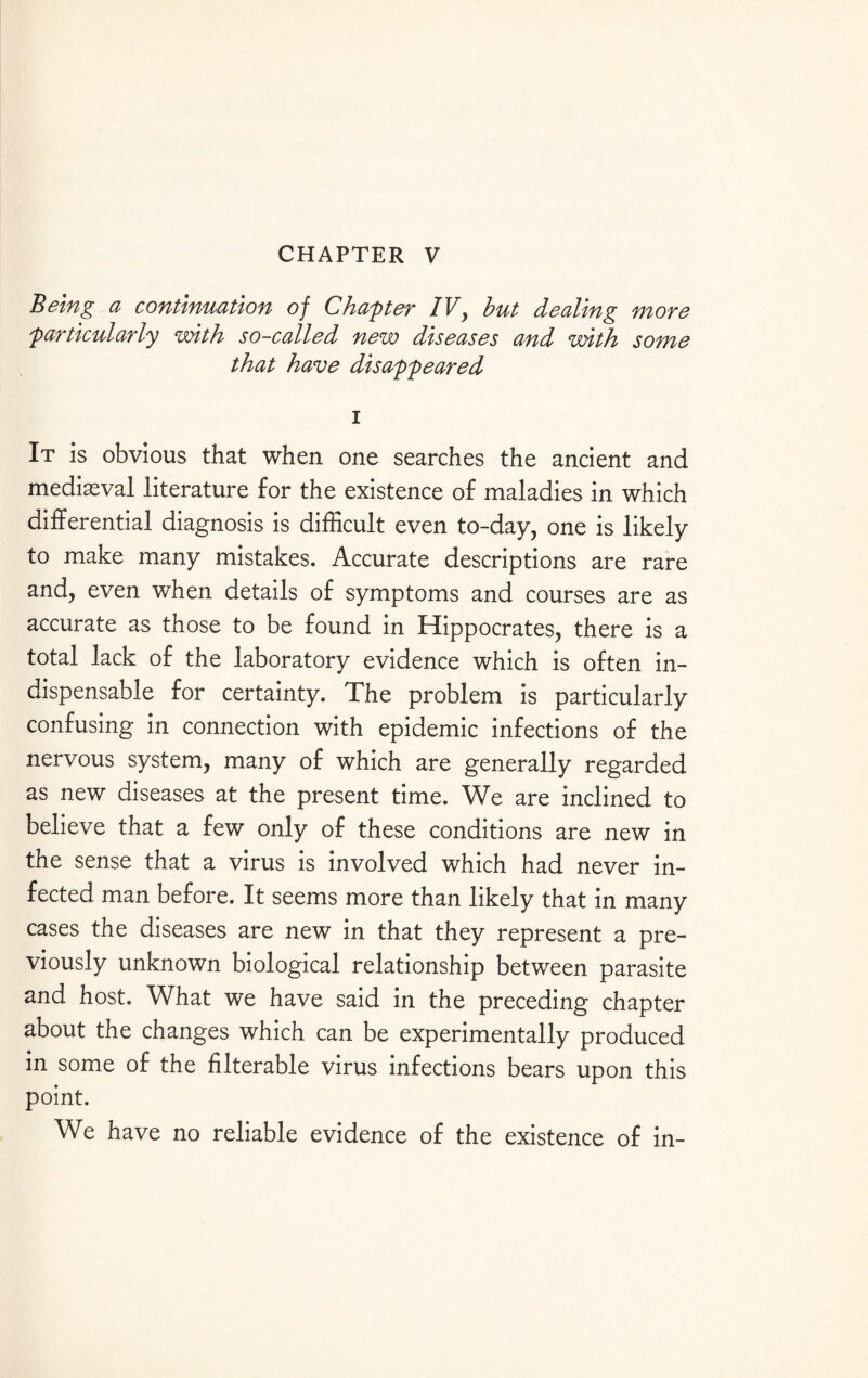 CHAPTER V Being a continuation of Chapter IV, but dealing more 'particularly with so-called new diseases and with some that have disappeared i It is obvious that when one searches the ancient and medieval literature for the existence of maladies in which differential diagnosis is difficult even to-day, one is likely to make many mistakes. Accurate descriptions are rare and, even when details of symptoms and courses are as accurate as those to be found in Hippocrates, there is a total lack of the laboratory evidence which is often in¬ dispensable for certainty. The problem is particularly confusing in connection with epidemic infections of the nervous system, many of which are generally regarded as new diseases at the present time. We are inclined to believe that a few only of these conditions are new in the sense that a virus is involved which had never in¬ fected man before. It seems more than likely that in many cases the diseases are new in that they represent a pre¬ viously unknown biological relationship between parasite and host. What we have said in the preceding chapter about the changes which can be experimentally produced in some of the filterable virus infections bears upon this point. We have no reliable evidence of the existence of in-