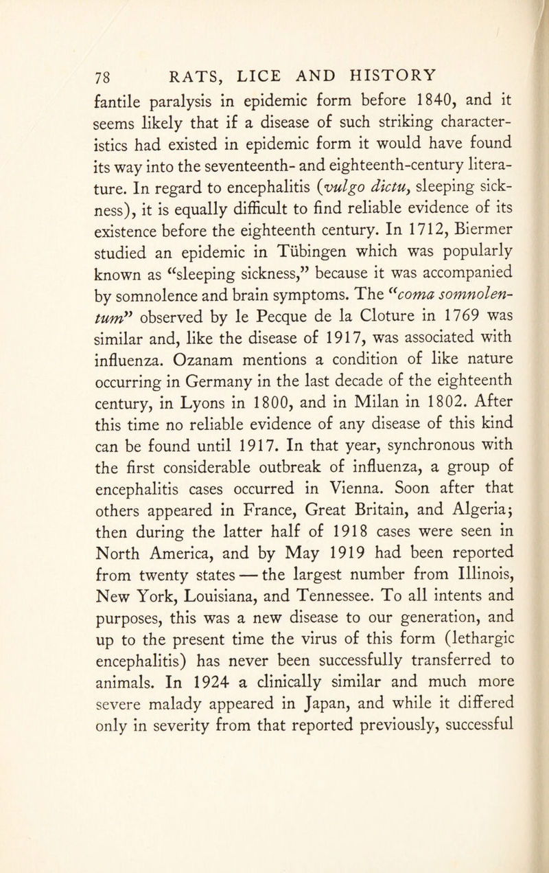 fantile paralysis in epidemic form before 1840, and it seems likely that if a disease of such striking character¬ istics had existed in epidemic form it would have found its way into the seventeenth- and eighteenth-century litera¬ ture. In regard to encephalitis (vulgo dictuy sleeping sick¬ ness), it is equally difficult to find reliable evidence of its existence before the eighteenth century. In 1712, Biermer studied an epidemic in Tubingen which was popularly known as “sleeping sickness,” because it was accompanied by somnolence and brain symptoms. The “coma somnolen- tum” observed by le Pecque de la Cloture in 1769 was similar and, like the disease of 1917, was associated with influenza. Ozanam mentions a condition of like nature occurring in Germany in the last decade of the eighteenth century, in Lyons in 1800, and in Milan in 1802. After this time no reliable evidence of any disease of this kind can be found until 1917. In that year, synchronous with the first considerable outbreak of influenza, a group of encephalitis cases occurred in Vienna. Soon after that others appeared in France, Great Britain, and Algeria; then during the latter half of 1918 cases were seen in North America, and by May 1919 had been reported from twenty states — the largest number from Illinois, New York, Louisiana, and Tennessee. To all intents and purposes, this was a new disease to our generation, and up to the present time the virus of this form (lethargic encephalitis) has never been successfully transferred to animals. In 1924 a clinically similar and much more severe malady appeared in Japan, and while it differed only in severity from that reported previously, successful