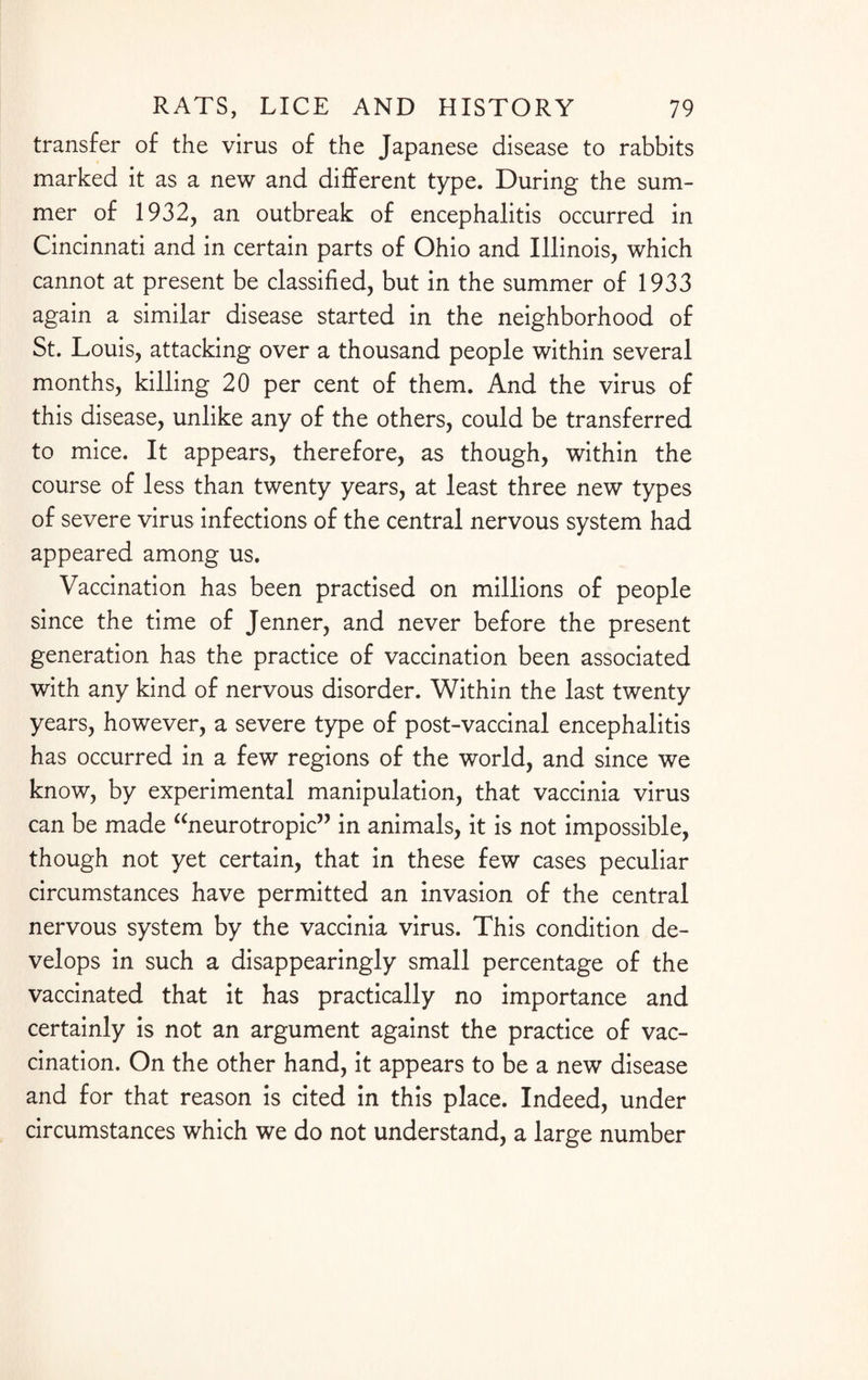 transfer of the virus of the Japanese disease to rabbits marked it as a new and different type. During the sum¬ mer of 1932, an outbreak of encephalitis occurred in Cincinnati and in certain parts of Ohio and Illinois, which cannot at present be classified, but in the summer of 1933 again a similar disease started in the neighborhood of St. Louis, attacking over a thousand people within several months, killing 20 per cent of them. And the virus of this disease, unlike any of the others, could be transferred to mice. It appears, therefore, as though, within the course of less than twenty years, at least three new types of severe virus infections of the central nervous system had appeared among us. Vaccination has been practised on millions of people since the time of Jenner, and never before the present generation has the practice of vaccination been associated with any kind of nervous disorder. Within the last twenty years, however, a severe type of post-vaccinal encephalitis has occurred in a few regions of the world, and since we know, by experimental manipulation, that vaccinia virus can be made “neurotropic” in animals, it is not impossible, though not yet certain, that in these few cases peculiar circumstances have permitted an invasion of the central nervous system by the vaccinia virus. This condition de¬ velops in such a disappearingly small percentage of the vaccinated that it has practically no importance and certainly is not an argument against the practice of vac¬ cination. On the other hand, it appears to be a new disease and for that reason is cited in this place. Indeed, under circumstances which we do not understand, a large number