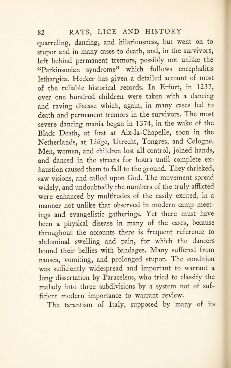 quarreling, dancing, and hilariousness, but went on to stupor and in many cases to death, and, in the survivors, left behind permanent tremors, possibly not unlike the “Parkinsonian syndrome” which follows encephalitis lethargica. Hecker has given a detailed account of most of the reliable historical records. In Erfurt, in 1237, over one hundred children were taken with a dancing and raving disease which, again, in many cases led to death and permanent tremors in the survivors. The most severe dancing mania began in 1374, in the wake of the Black Death, at first at Aix-la-Chapelle, soon in the Netherlands, at Liege, Utrecht, Tongres, and Cologne. Men, women, and children lost all control, joined hands, and danced in the streets for hours until complete ex¬ haustion caused them to fall to the ground. They shrieked, saw visions, and called upon God. The movement spread widely, and undoubtedly the numbers of the truly afflicted were enhanced by multitudes of the easily excited, in a manner not unlike that observed in modern camp meet¬ ings and evangelistic gatherings. Yet there must have been a physical disease in many of the cases, because throughout the accounts there is frequent reference to abdominal swelling and pain, for which the dancers bound their bellies with bandages. Many suffered from nausea, vomiting, and prolonged stupor. The condition was sufficiently widespread and important to warrant a long dissertation by Paracelsus, who tried to classify the malady into three subdivisions by a system not of suf¬ ficient modern importance to warrant review. The tarantism of Italy, supposed by many of its