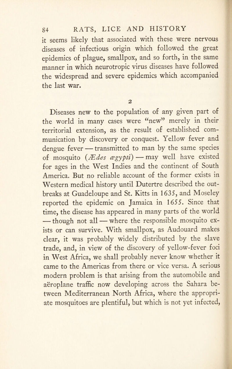 it seems likely that associated with these were nervous diseases of infectious origin which followed the great epidemics of plague, smallpox, and so forth, in the same manner in which neurotropic virus diseases have followed the widespread and severe epidemics which accompanied the last war. 2 Diseases new to the population of any given part of the world in many cases were “new” merely in their territorial extension, as the result of established com¬ munication by discovery or conquest. Yellow fever and dengue fever — transmitted to man by the same species of mosquito (TEdes csgypti) —- may well have existed for ages in the West Indies and the continent of South America. But no reliable account of the former exists in Western medical history until Dutertre described the out¬ breaks at Guadeloupe and St. Kitts in 1635, and Moseley reported the epidemic on Jamaica in 1655. Since that time, the disease has appeared in many parts of the world — though not all — where the responsible mosquito ex¬ ists or can survive. With smallpox, as Audouard makes clear, it was probably widely distributed by the slave trade, and, in view of the discovery of yellow-fever foci in West Africa, we shall probably never know whether it came to the Americas from there or vice versa. A serious modern problem is that arising from the automobile and aeroplane traffic now developing across the Sahara be¬ tween Mediterranean North Africa, where the appropri¬ ate mosquitoes are plentiful, but which is not yet infected,