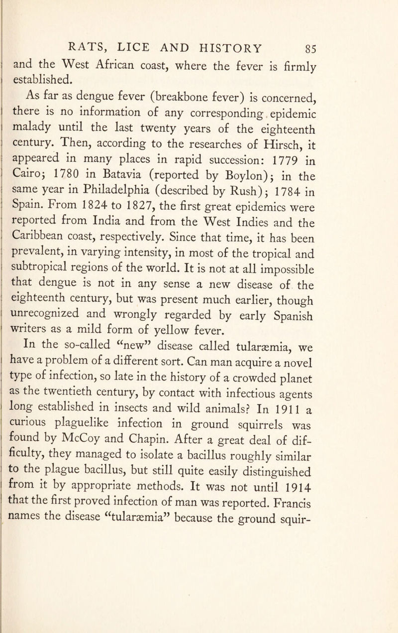 ; and the West African coast, where the fever is firmly i established. As far as dengue fever (breakbone fever) is concerned, | there is no information of any corresponding epidemic i malady until the last twenty years of the eighteenth ; century. Then, according to the researches of Hirsch, it appeared in many places in rapid succession: 1779 in ; Cairo5 1780 in Batavia (reported by Boylon); in the same year in Philadelphia (described by Rush); 1784 in I Spain. From 1824 to 1827, the first great epidemics were reported from India and from the West Indies and the ! Caribbean coast, respectively. Since that time, it has been prevalent, in varying intensity, in most of the tropical and ; subtropical regions of the world. It is not at all impossible : that dengue is not in any sense a new disease of the eighteenth century, but was present much earlier, though l unrecognized and wrongly regarded by early Spanish 1 writers as a mild form of yellow fever. In the so-called “new” disease called tularsemia, we i have a problem of a different sort. Can man acquire a novel ; type of infection, so late in the history of a crowded planet as the twentieth century, by contact with infectious agents i long established in insects and wild animals? In 1911 a curious plaguelike infection in ground squirrels was i found by McCoy and Chapin. After a great deal of dif¬ ficulty, they managed to isolate a bacillus roughly similar ; to the plague bacillus, but still quite easily distinguished I from it by appropriate methods. It was not until 1914 1 that the first proved infection of man was reported. Francis names the disease “tularaemia” because the ground squir-