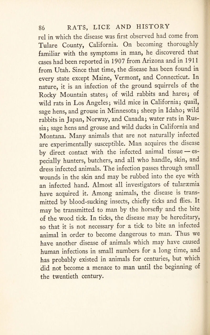 rel in which the disease was first observed had come from Tulare County, California. On becoming thoroughly familiar with the symptoms in man, he discovered that cases had been reported in 1907 from Arizona and in 1911 from Utah. Since that time, the disease has been found in every state except Maine, Vermont, and Connecticut. In nature, it is an infection of the ground squirrels of the Rocky Mountain states; of wild rabbits and hares; of wild rats in Los Angeles; wild mice in California ; quail, sage hens, and grouse in Minnesota; sheep in Idaho; wild rabbits in Japan, Norway, and Canada; water rats in Rus¬ sia; sage hens and grouse and wild ducks in California and Montana. Many animals that are not naturally infected are experimentally susceptible. Man acquires the disease by direct contact with the infected animal tissue — es¬ pecially hunters, butchers, and all who handle, skin, and dress infected animals. The infection passes through small wounds in the skin and may be rubbed into the eye with an infected hand. Almost all investigators of tularemia have acquired it. Among animals, the disease is trans¬ mitted by blood-sucking insects, chiefly ticks and flies. It may be transmitted to man by the horsefly and the bite of the wood tick. In ticks, the disease may be hereditary, so that it is not necessary for a tick to bite an infected animal in order to become dangerous to man. Thus we have another disease of animals which may have caused human infections in small numbers for a long time, and has probably existed in animals for centuries, but which did not become a menace to man until the beginning of the twentieth century.