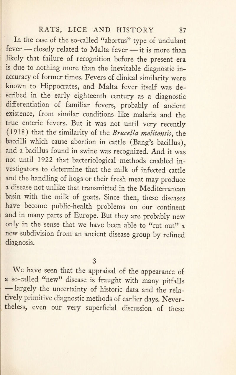 In the case of the so-called “abortus” type of undulant fever — closely related to Malta fever — it is more than likely that failure of recognition before the present era is due to nothing more than the inevitable diagnostic in¬ accuracy of former times. Fevers of clinical similarity were known to Hippocrates, and Malta fever itself was de¬ scribed in the early eighteenth century as a diagnostic differentiation of familiar fevers, probably of ancient existence, from similar conditions like malaria and the true enteric fevers. But it was not until very recently (1918) that the similarity of the Brucella melitensisy the baccilli which cause abortion in cattle (Bang’s bacillus), and a bacillus found in swine was recognized. And it was not until 1922 that bacteriological methods enabled in¬ vestigators to determine that the milk of infected cattle and the handling of hogs or their fresh meat may produce a disease not unlike that transmitted in the Mediterranean basin with the milk of goats. Since then, these diseases have become public-health problems on our continent and in many parts of Europe. But they are probably new only in the sense that we have been able to “cut out” a new subdivision from an ancient disease group by refined diagnosis. 3 We have seen that the appraisal of the appearance of a so-called “new” disease is fraught with many pitfalls — largely the uncertainty of historic data and the rela¬ tively primitive diagnostic methods of earlier days. Never¬ theless, even our very superficial discussion of these