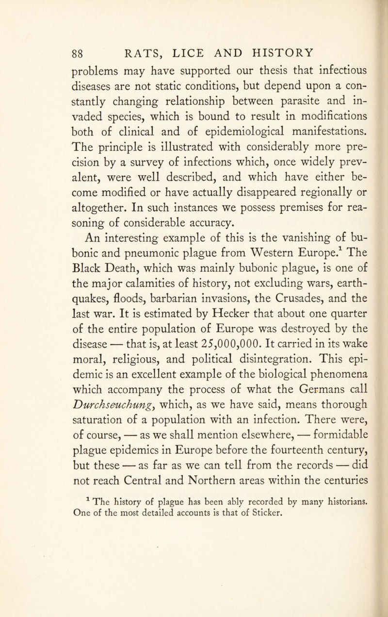 problems may have supported our thesis that infectious diseases are not static conditions, but depend upon a con¬ stantly changing relationship between parasite and in¬ vaded species, which is bound to result in modifications both of clinical and of epidemiological manifestations. The principle is illustrated with considerably more pre¬ cision by a survey of infections which, once widely prev¬ alent, were well described, and which have either be¬ come modified or have actually disappeared regionally or altogether. In such instances we possess premises for rea¬ soning of considerable accuracy. An interesting example of this is the vanishing of bu¬ bonic and pneumonic plague from Western Europe.1 The Black Death, which was mainly bubonic plague, is one of the major calamities of history, not excluding wars, earth¬ quakes, floods, barbarian invasions, the Crusades, and the last war. It is estimated by Hecker that about one quarter of the entire population of Europe was destroyed by the disease — that is, at least 25,000,000. It carried in its wake moral, religious, and political disintegration. This epi¬ demic is an excellent example of the biological phenomena which accompany the process of what the Germans call T)urchseuchungy which, as we have said, means thorough saturation of a population with an infection. There were, of course, — as we shall mention elsewhere, — formidable plague epidemics in Europe before the fourteenth century, but these — as far as we can tell from the records — did not reach Central and Northern areas within the centuries 1 The history of plague has been ably recorded by many historians. One of the most detailed accounts is that of Sticker.