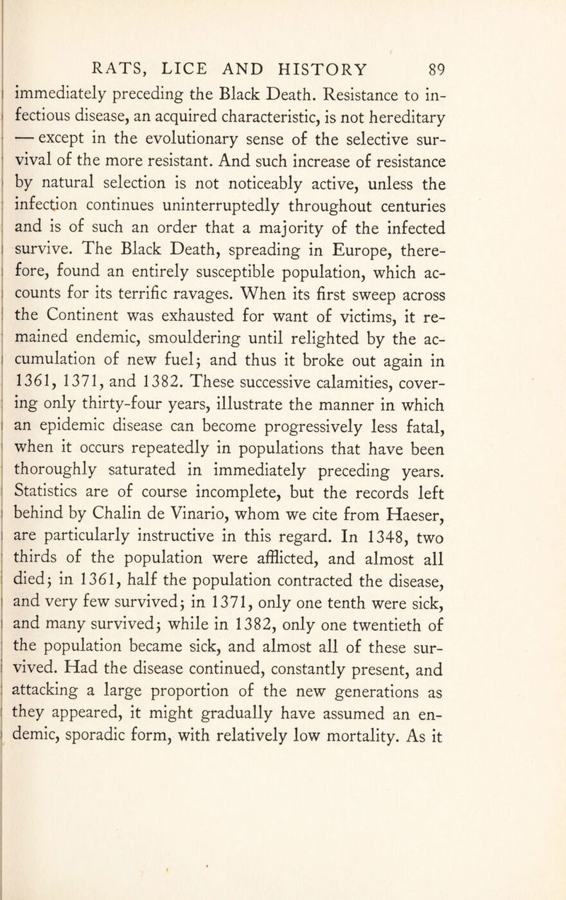 i immediately preceding the Black Death. Resistance to in- i fectious disease, an acquired characteristic, is not hereditary i — except in the evolutionary sense of the selective sur¬ vival of the more resistant. And such increase of resistance by natural selection is not noticeably active, unless the infection continues uninterruptedly throughout centuries and is of such an order that a majority of the infected ! survive. The Black Death, spreading in Europe, there¬ fore, found an entirely susceptible population, which ac- ' counts for its terrific ravages. When its first sweep across the Continent was exhausted for want of victims, it re¬ mained endemic, smouldering until relighted by the ac- i cumulation of new fuel; and thus it broke out again in 1361, 1371, and 1382. These successive calamities, cover¬ ing only thirty-four years, illustrate the manner in which i an epidemic disease can become progressively less fatal, when it occurs repeatedly in populations that have been thoroughly saturated in immediately preceding years. Statistics are of course incomplete, but the records left I behind by Chalin de Vinario, whom we cite from Haeser, are particularly instructive in this regard. In 1348, two thirds of the population were afflicted, and almost all died; in 1361, half the population contracted the disease, ! and very few survived; in 1371, only one tenth were sick, ! and many survived; while in 1382, only one twentieth of the population became sick, and almost all of these sur¬ vived. Had the disease continued, constantly present, and attacking a large proportion of the new generations as they appeared, it might gradually have assumed an en- i demic, sporadic form, with relatively low mortality. As it