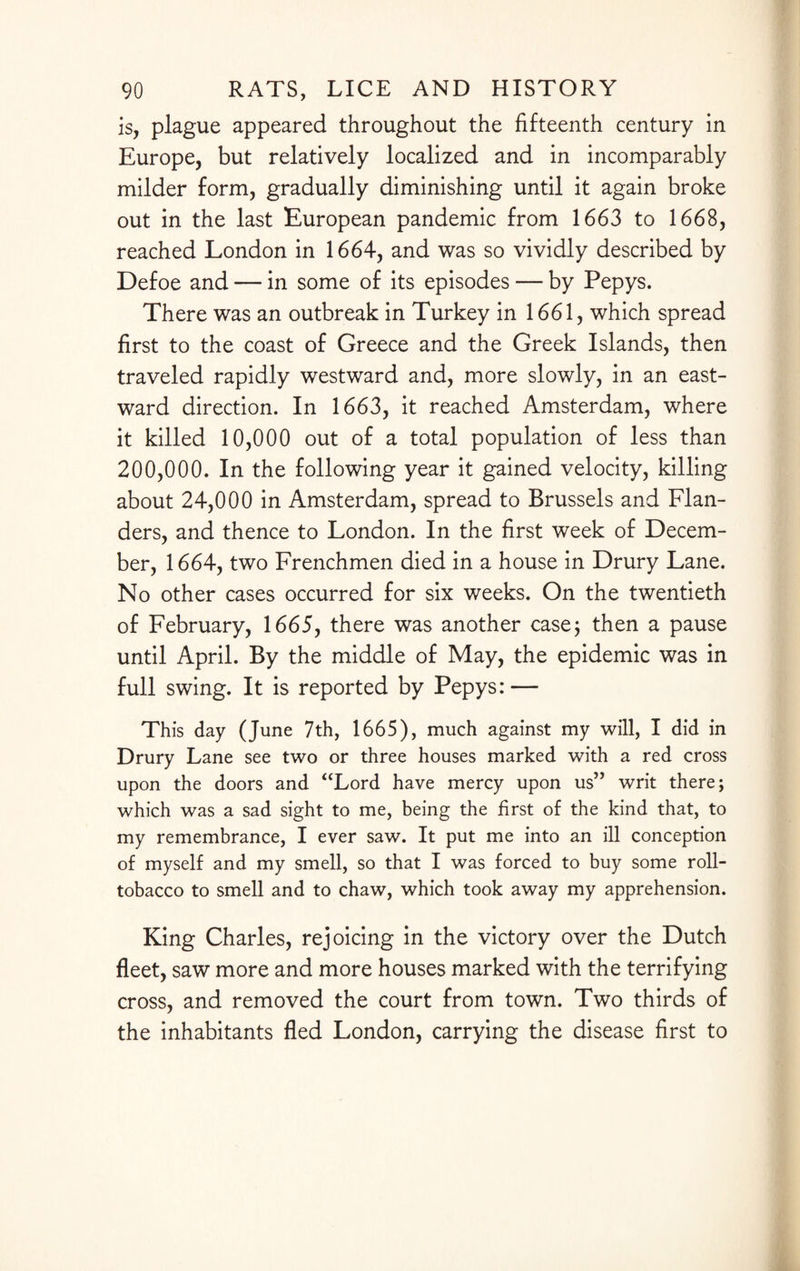 is, plague appeared throughout the fifteenth century in Europe, but relatively localized and in incomparably milder form, gradually diminishing until it again broke out in the last European pandemic from 1663 to 1668, reached London in 1664, and was so vividly described by Defoe and — in some of its episodes — by Pepys. There was an outbreak in Turkey in 1661, which spread first to the coast of Greece and the Greek Islands, then traveled rapidly westward and, more slowly, in an east¬ ward direction. In 1663, it reached Amsterdam, where it killed 10,000 out of a total population of less than 200,000. In the following year it gained velocity, killing about 24,000 in Amsterdam, spread to Brussels and Flan¬ ders, and thence to London. In the first week of Decem¬ ber, 1664, two Frenchmen died in a house in Drury Lane. No other cases occurred for six weeks. On the twentieth of February, 1665, there was another case; then a pause until April. By the middle of May, the epidemic was in full swing. It is reported by Pepys: — This day (June 7th, 1665), much against my will, I did in Drury Lane see two or three houses marked with a red cross upon the doors and “Lord have mercy upon us” writ there; which was a sad sight to me, being the first of the kind that, to my remembrance, I ever saw. It put me into an ill conception of myself and my smell, so that I was forced to buy some roll- tobacco to smell and to chaw, which took away my apprehension. King Charles, rejoicing in the victory over the Dutch fleet, saw more and more houses marked with the terrifying cross, and removed the court from town. Two thirds of the inhabitants fled London, carrying the disease first to