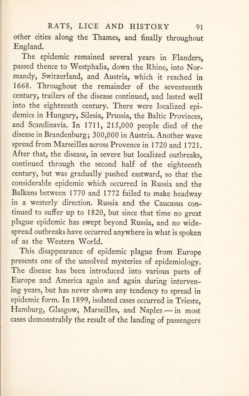 other cities along the Thames, and finally throughout England. The epidemic remained several years in Flanders, passed thence to Westphalia, down the Rhine, into Nor¬ mandy, Switzerland, and Austria, which it reached in 1668. Throughout the remainder of the seventeenth century, trailers of the disease continued, and lasted well into the eighteenth century. There were localized epi¬ demics in Hungary, Silesia, Prussia, the Baltic Provinces, and Scandinavia. In 1711, 215,000 people died of the disease in Brandenburg; 300,000 in Austria. Another wave spread from Marseilles across Provence in 1720 and 1721. After that, the disease, in severe but localized outbreaks, continued through the second half of the eighteenth century, but was gradually pushed eastward, so that the considerable epidemic which occurred in Russia and the Balkans between 1770 and 1772 failed to make headway in a westerly direction. Russia and the Caucasus con¬ tinued to suffer up to 1820, but since that time no great plague epidemic has swept beyond Russia, and no wide¬ spread outbreaks have occurred anywhere in what is spoken of as the Western World. This disappearance of epidemic plague from Europe presents one of the unsolved mysteries of epidemiology. The disease has been introduced into various parts of Europe and America again and again during interven¬ ing years, but has never shown any tendency to spread in epidemic form. In 1899, isolated cases occurred in Trieste, Hamburg, Glasgow, Marseilles, and Naples — in most cases demonstrably the result of the landing of passengers