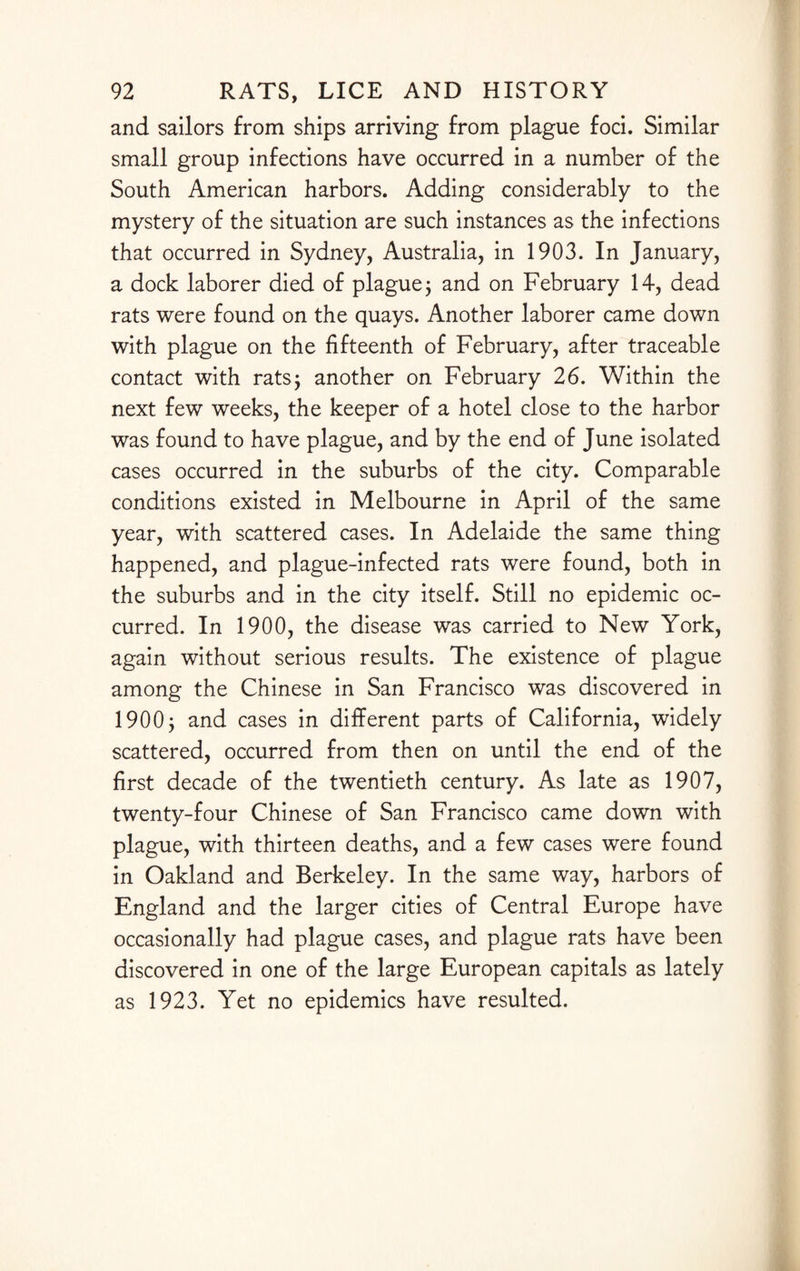 and sailors from ships arriving from plague foci. Similar small group infections have occurred in a number of the South American harbors. Adding considerably to the mystery of the situation are such instances as the infections that occurred in Sydney, Australia, in 1903. In January, a dock laborer died of plague; and on February 14, dead rats were found on the quays. Another laborer came down with plague on the fifteenth of February, after traceable contact with rats; another on February 26. Within the next few weeks, the keeper of a hotel close to the harbor was found to have plague, and by the end of June isolated cases occurred in the suburbs of the city. Comparable conditions existed in Melbourne in April of the same year, with scattered cases. In Adelaide the same thing happened, and plague-infected rats were found, both in the suburbs and in the city itself. Still no epidemic oc¬ curred. In 1900, the disease was carried to New York, again without serious results. The existence of plague among the Chinese in San Francisco was discovered in 1900; and cases in different parts of California, widely scattered, occurred from then on until the end of the first decade of the twentieth century. As late as 1907, twenty-four Chinese of San Francisco came down with plague, with thirteen deaths, and a few cases were found in Oakland and Berkeley. In the same way, harbors of England and the larger cities of Central Europe have occasionally had plague cases, and plague rats have been discovered in one of the large European capitals as lately as 1923. Yet no epidemics have resulted.