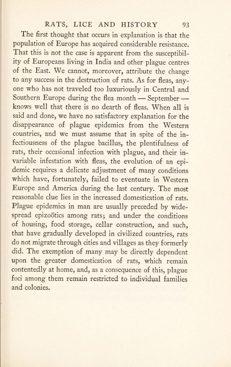 The first thought that occurs in explanation is that the population of Europe has acquired considerable resistance. That this is not the case is apparent from the susceptibil¬ ity of Europeans living in India and other plague centres of the East. We cannot, moreover, attribute the change to any success in the destruction of rats. As for fleas, any¬ one who has not traveled too luxuriously in Central and Southern Europe during the flea month — September — knows well that there is no dearth of fleas. When all is said and done, we have no satisfactory explanation for the disappearance of plague epidemics from the Western countries, and we must assume that in spite of the in¬ fectiousness of the plague bacillus, the plentifulness of rats, their occasional infection with plague, and their in¬ variable infestation with fleas, the evolution of an epi¬ demic requires a delicate adjustment of many conditions which have, fortunately, failed to eventuate in Western Europe and America during the last century. The most reasonable clue lies in the increased domestication of rats. Plague epidemics in man are usually preceded by wide¬ spread epizootics among rats5 and under the conditions of housing, food storage, cellar construction, and such, that have gradually developed in civilized countries, rats do not migrate through cities and villages as they formerly did. The exemption of many may be directly dependent upon the greater domestication of rats, which remain contentedly at home, and, as a consequence of this, plague foci among them remain restricted to individual families and colonies.