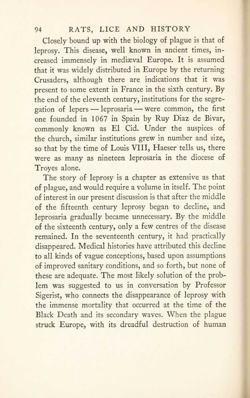 Closely bound up with the biology of plague is that of leprosy. This disease, well known in ancient times, in¬ creased immensely in mediaeval Europe. It is assumed that it was widely distributed in Europe by the returning Crusaders, although there are indications that it was present to some extent in France in the sixth century. By the end of the eleventh century, institutions for the segre¬ gation of lepers — leprosaria — were common, the first one founded in 1067 in Spain by Ruy Diaz de Bivar, commonly known as El Cid. Under the auspices of the church, similar institutions grew in number and size, so that by the time of Louis VIII, Haeser tells us, there were as many as nineteen leprosaria in the diocese of Troyes alone. The story of leprosy is a chapter as extensive as that of plague, and would require a volume in itself. The point of interest in our present discussion is that after the middle of the fifteenth century leprosy began to decline, and leprosaria gradually became unnecessary. By the middle of the sixteenth century, only a few centres of the disease remained. In the seventeenth century, it had practically disappeared. Medical histories have attributed this decline to all kinds of vague conceptions, based upon assumptions of improved sanitary conditions, and so forth, but none of these are adequate. The most likely solution of the prob¬ lem was suggested to us in conversation by Professor Sigerist, who connects the disappearance of leprosy with the immense mortality that occurred at the time of the Black Death and its secondary waves. When the plague struck Europe, with its dreadful destruction of human