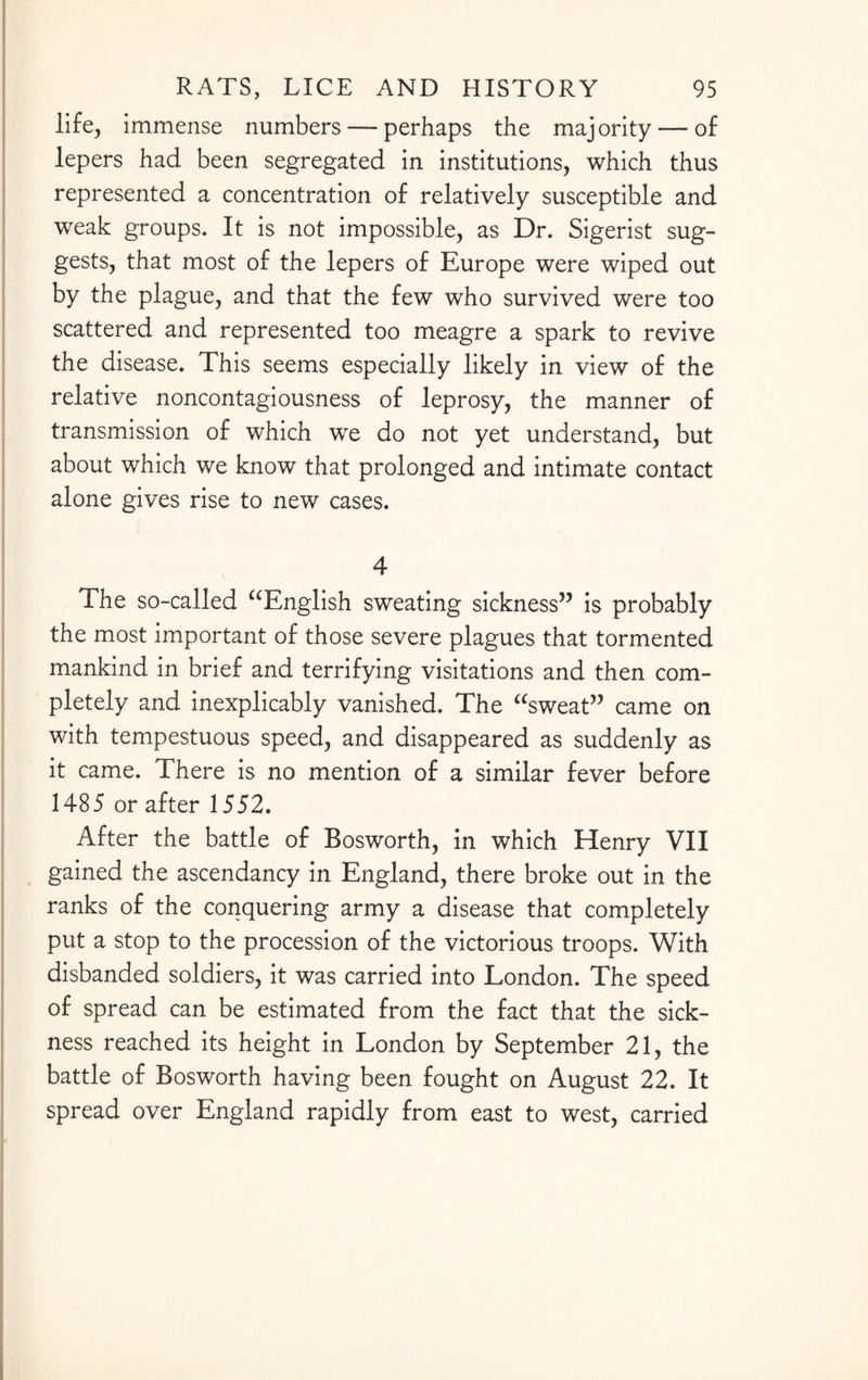 life, immense numbers — perhaps the majority — of lepers had been segregated in institutions, which thus represented a concentration of relatively susceptible and weak groups. It is not impossible, as Dr. Sigerist sug¬ gests, that most of the lepers of Europe were wiped out by the plague, and that the few who survived were too scattered and represented too meagre a spark to revive the disease. This seems especially likely in view of the relative noncontagiousness of leprosy, the manner of transmission of which we do not yet understand, but about which we know that prolonged and intimate contact alone gives rise to new cases. 4 The so-called “English sweating sickness” is probably the most important of those severe plagues that tormented mankind in brief and terrifying visitations and then com¬ pletely and inexplicably vanished. The “sweat” came on with tempestuous speed, and disappeared as suddenly as it came. There is no mention of a similar fever before 1485 or after 1552. After the battle of Bosworth, in which Henry VII gained the ascendancy in England, there broke out in the ranks of the conquering army a disease that completely put a stop to the procession of the victorious troops. With disbanded soldiers, it was carried into London. The speed of spread can be estimated from the fact that the sick¬ ness reached its height in London by September 21, the battle of Bosworth having been fought on August 22. It spread over England rapidly from east to west, carried