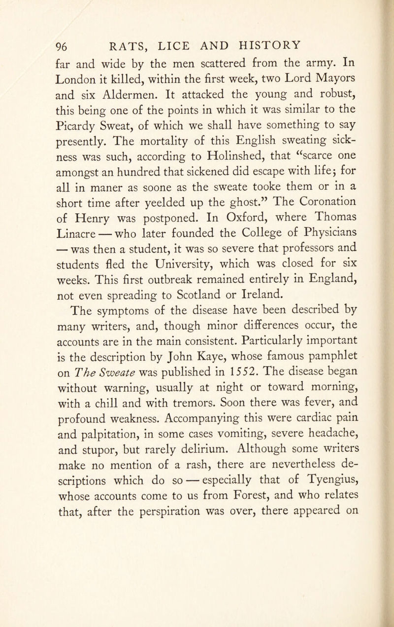far and wide by the men scattered from the army. In London it killed, within the first week, two Lord Mayors and six Aldermen. It attacked the young and robust, this being one of the points in which it was similar to the Picardy Sweat, of which we shall have something to say presently. The mortality of this English sweating sick¬ ness was such, according to Holinshed, that “scarce one amongst an hundred that sickened did escape with life 5 for all in maner as soone as the sweate tooke them or in a short time after yeelded up the ghost.” The Coronation of Henry was postponed. In Oxford, where Thomas Linacre — who later founded the College of Physicians — was then a student, it was so severe that professors and students fled the University, which was closed for six weeks. This first outbreak remained entirely in England, not even spreading to Scotland or Ireland. The symptoms of the disease have been described by many writers, and, though minor differences occur, the accounts are in the main consistent. Particularly important is the description by John Kaye, whose famous pamphlet on The Sweate was published in 1552. The disease began without warning, usually at night or toward morning, with a chill and with tremors. Soon there was fever, and profound weakness. Accompanying this were cardiac pain and palpitation, in some cases vomiting, severe headache, and stupor, but rarely delirium. Although some writers make no mention of a rash, there are nevertheless de¬ scriptions which do so — especially that of Tyengius, whose accounts come to us from Forest, and who relates that, after the perspiration was over, there appeared on