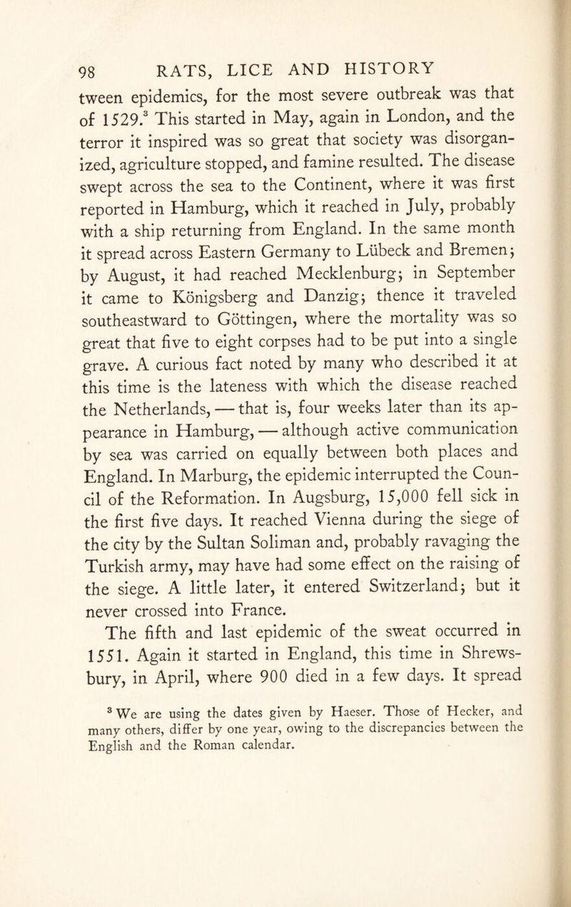 tween epidemics, for the most severe outbreak was that of 1529.3 This started in May, again in London, and the terror it inspired was so great that society was disorgan¬ ized, agriculture stopped, and famine resulted. The disease swept across the sea to the Continent, where it was first reported in Hamburg, which it reached in July, probably with a ship returning from England. In the same month it spread across Eastern Germany to Liibeck and Bremen; by August, it had reached Mecklenburg; in September it came to Konigsberg and Danzig $ thence it traveled southeastward to Gottingen, where the mortality was so great that five to eight corpses had to be put into a single grave. A curious fact noted by many who described it at this time is the lateness with which the disease reached the Netherlands, — that is, four weeks later than its ap¬ pearance in Hamburg, — although active communication by sea was carried on equally between both places and England. In Marburg, the epidemic interrupted the Coun¬ cil of the Reformation. In Augsburg, 15,000 fell sick in the first five days. It reached Vienna during the siege of the city by the Sultan Soliman and, probably ravaging the Turkish army, may have had some effect on the raising of the siege. A little later, it entered Switzerland $ but it never crossed into France. The fifth and last epidemic of the sweat occurred in 1551. Again it started in England, this time in Shrews¬ bury, in April, where 900 died in a few days. It spread 3 We are using the dates given by Haeser. Those of Hecker, and many others, differ by one year, owing to the discrepancies between the English and the Roman calendar.