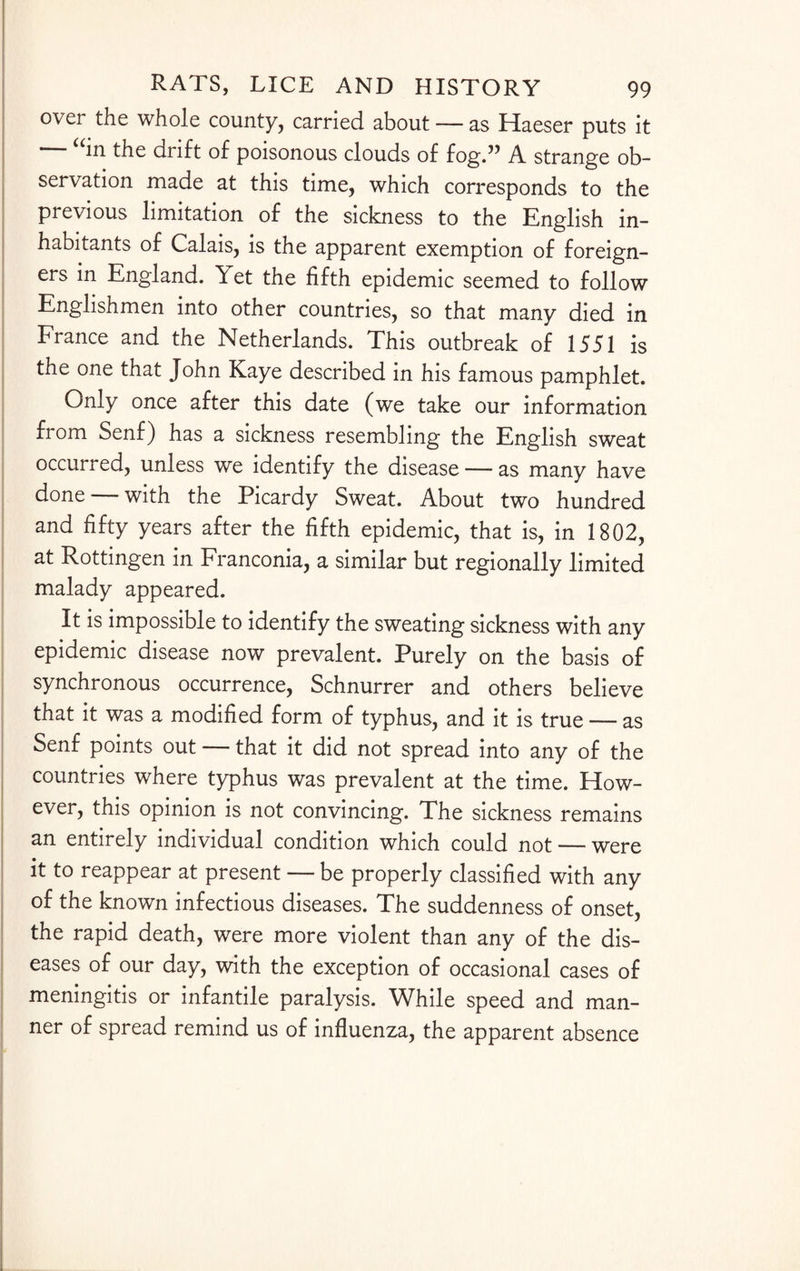 over the whole county, carried about — as Haeser puts it — “in the drift of poisonous clouds of fog.” A strange ob¬ servation made at this time, which corresponds to the previous limitation of the sickness to the English in¬ habitants of Calais, is the apparent exemption of foreign¬ ers in England. Yet the fifth epidemic seemed to follow Englishmen into other countries, so that many died in France and the Netherlands. This outbreak of 1551 is the one that John Kaye described in his famous pamphlet. Only once after this date (we take our information fi om Senf) has a sickness resembling the English sweat occurred, unless we identify the disease — as many have done — with the Picardy Sweat. About two hundred and fifty years after the fifth epidemic, that is, in 1802, at Rottingen in Franconia, a similar but regionally limited malady appeared. It is impossible to identify the sweating sickness with any epidemic disease now prevalent. Purely on the basis of synchronous occurrence, Schnurrer and others believe that it was a modified form of typhus, and it is true — as Senf points out — that it did not spread into any of the countries where typhus was prevalent at the time. How¬ ever, this opinion is not convincing. The sickness remains an entirely individual condition which could not — were it to reappear at present — be properly classified with any of the known infectious diseases. The suddenness of onset, the rapid death, were more violent than any of the dis¬ eases of our day, with the exception of occasional cases of meningitis or infantile paralysis. While speed and man¬ ner of spread remind us of influenza, the apparent absence