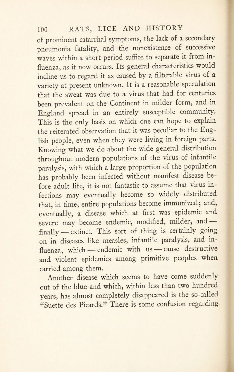 of prominent catarrhal symptoms, the lack of a secondary pneumonia fatality, and the nonexistence of successive waves within a short period suffice to separate it from in¬ fluenza, as it now occurs. Its general characteristics would incline us to regard it as caused by a filterable virus of a variety at present unknown. It is a reasonable speculation that the sweat was due to a virus that had for centuries been prevalent on the Continent in milder form, and in England spread in an entirely susceptible community. This is the only basis on which one can hope to explain the reiterated observation that it was peculiar to the Eng¬ lish people, even when they were living in foreign parts. Knowing what we do about the wide general distribution throughout modern populations of the virus of infantile paralysis, with which a large proportion of the population has probably been infected without manifest disease be¬ fore adult life, it is not fantastic to assume that virus in¬ fections may eventually become so widely distributed that, in time, entire populations become immunized; and, eventually, a disease which at first was epidemic and severe may become endemic, modified, milder, and finally — extinct. This sort of thing is certainly going on in diseases like measles, infantile paralysis, and in¬ fluenza, which — endemic with us — cause destructive and violent epidemics among primitive peoples when carried among them. Another disease which seems to have come suddenly out of the blue and which, within less than two hundred years, has almost completely disappeared is the so-called “Suette des Picards.” There is some confusion regarding