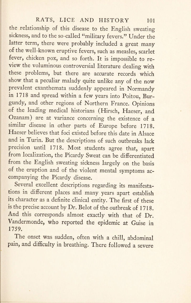 the relationship of this disease to the English sweating sickness, and to the so-called “military fevers.5’ Under the latter term, there were probably included a great many of the well-known eruptive fevers, such as measles, scarlet fever, chicken pox, and so forth. It is impossible to re¬ view the voluminous controversial literature dealing with these problems, but there are accurate records which show that a peculiar malady quite unlike any of the now prevalent exanthemata suddenly appeared in Normandy in 1718 and spread within a few years into Poitou, Bur¬ gundy, and other regions of Northern France. Opinions of the leading medical historians (Hirsch, Haeser, and Ozanam) are at variance concerning the existence of a similar disease in other parts of Europe before 1718. Haeser believes that foci existed before this date in Alsace and in Turin. But the descriptions of such outbreaks lack precision until 1718. Most students agree that, apart from localization, the Picardy Sweat can be differentiated from the English sweating sickness largely on the basis of the eruption and of the violent mental symptoms ac¬ companying the Picardy disease. Several excellent descriptions regarding its manifesta¬ tions in different places and many years apart establish its character as a definite clinical entity. The first of these is the precise account by Dr. Belot of the outbreak of 1718. And this corresponds almost exactly with that of Dr. Vandermonde, who reported the epidemic at Guise in 1759. The onset was sudden, often with a chill, abdominal pain, and difficulty in breathing. There followed a severe
